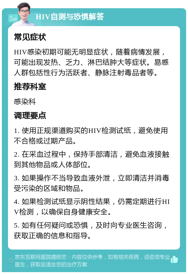 HIV自测与恐惧解答 常见症状 HIV感染初期可能无明显症状，随着病情发展，可能出现发热、乏力、淋巴结肿大等症状。易感人群包括性行为活跃者、静脉注射毒品者等。 推荐科室 感染科 调理要点 1. 使用正规渠道购买的HIV检测试纸，避免使用不合格或过期产品。 2. 在采血过程中，保持手部清洁，避免血液接触到其他物品或人体部位。 3. 如果操作不当导致血液外泄，立即清洁并消毒受污染的区域和物品。 4. 如果检测试纸显示阴性结果，仍需定期进行HIV检测，以确保自身健康安全。 5. 如有任何疑问或恐惧，及时向专业医生咨询，获取正确的信息和指导。