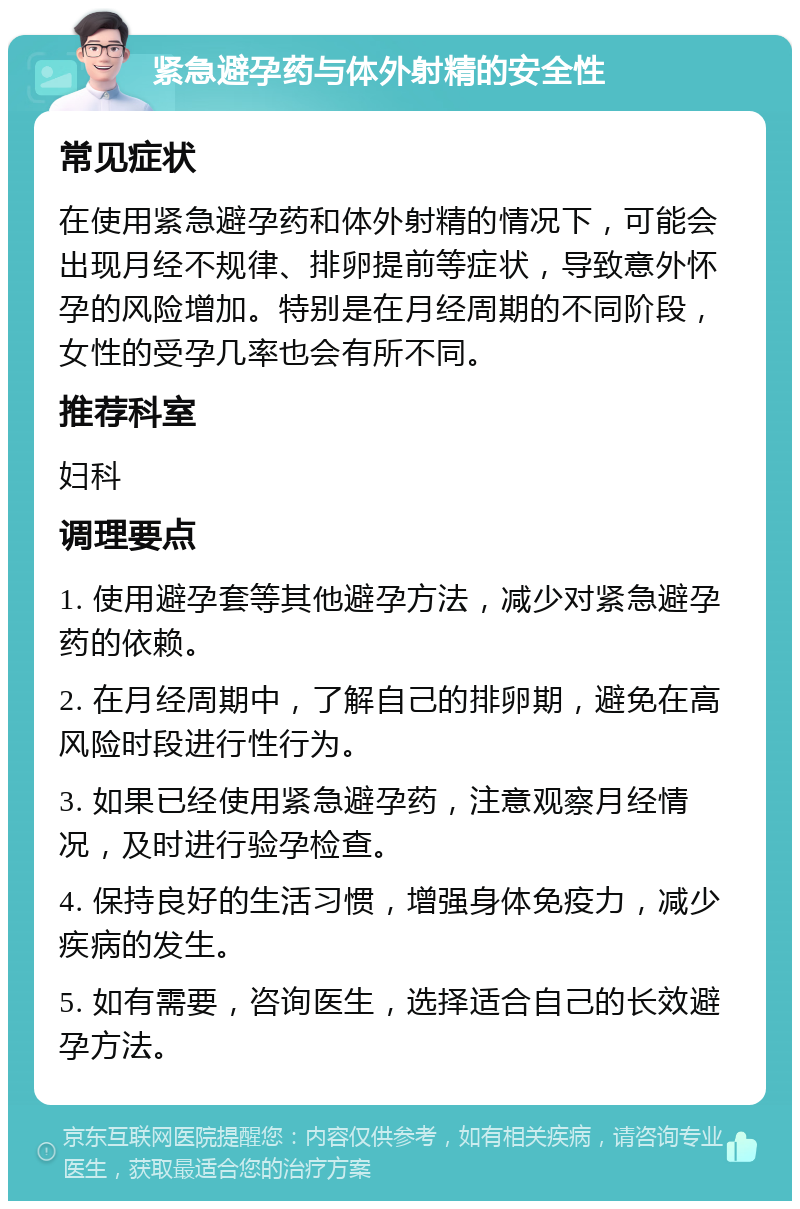 紧急避孕药与体外射精的安全性 常见症状 在使用紧急避孕药和体外射精的情况下，可能会出现月经不规律、排卵提前等症状，导致意外怀孕的风险增加。特别是在月经周期的不同阶段，女性的受孕几率也会有所不同。 推荐科室 妇科 调理要点 1. 使用避孕套等其他避孕方法，减少对紧急避孕药的依赖。 2. 在月经周期中，了解自己的排卵期，避免在高风险时段进行性行为。 3. 如果已经使用紧急避孕药，注意观察月经情况，及时进行验孕检查。 4. 保持良好的生活习惯，增强身体免疫力，减少疾病的发生。 5. 如有需要，咨询医生，选择适合自己的长效避孕方法。