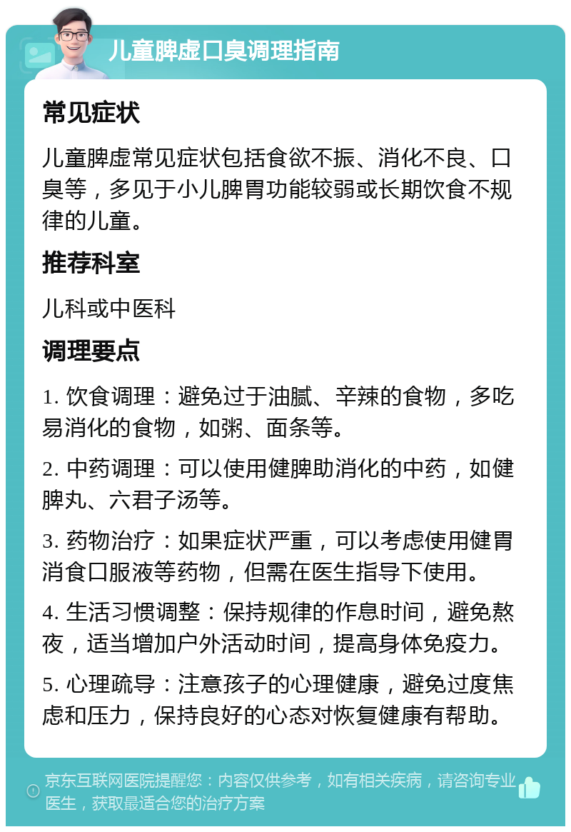 儿童脾虚口臭调理指南 常见症状 儿童脾虚常见症状包括食欲不振、消化不良、口臭等，多见于小儿脾胃功能较弱或长期饮食不规律的儿童。 推荐科室 儿科或中医科 调理要点 1. 饮食调理：避免过于油腻、辛辣的食物，多吃易消化的食物，如粥、面条等。 2. 中药调理：可以使用健脾助消化的中药，如健脾丸、六君子汤等。 3. 药物治疗：如果症状严重，可以考虑使用健胃消食口服液等药物，但需在医生指导下使用。 4. 生活习惯调整：保持规律的作息时间，避免熬夜，适当增加户外活动时间，提高身体免疫力。 5. 心理疏导：注意孩子的心理健康，避免过度焦虑和压力，保持良好的心态对恢复健康有帮助。