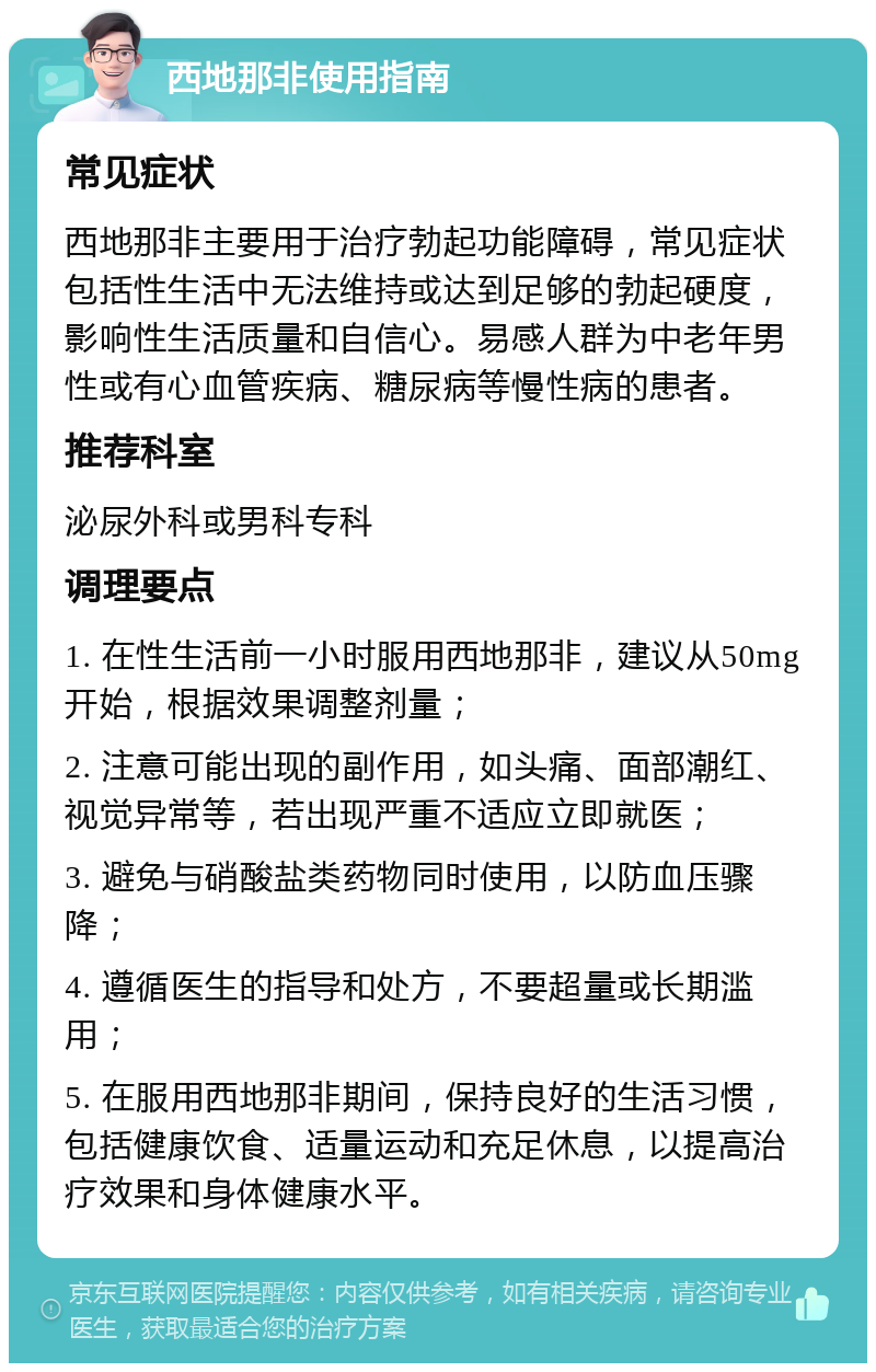 西地那非使用指南 常见症状 西地那非主要用于治疗勃起功能障碍，常见症状包括性生活中无法维持或达到足够的勃起硬度，影响性生活质量和自信心。易感人群为中老年男性或有心血管疾病、糖尿病等慢性病的患者。 推荐科室 泌尿外科或男科专科 调理要点 1. 在性生活前一小时服用西地那非，建议从50mg开始，根据效果调整剂量； 2. 注意可能出现的副作用，如头痛、面部潮红、视觉异常等，若出现严重不适应立即就医； 3. 避免与硝酸盐类药物同时使用，以防血压骤降； 4. 遵循医生的指导和处方，不要超量或长期滥用； 5. 在服用西地那非期间，保持良好的生活习惯，包括健康饮食、适量运动和充足休息，以提高治疗效果和身体健康水平。