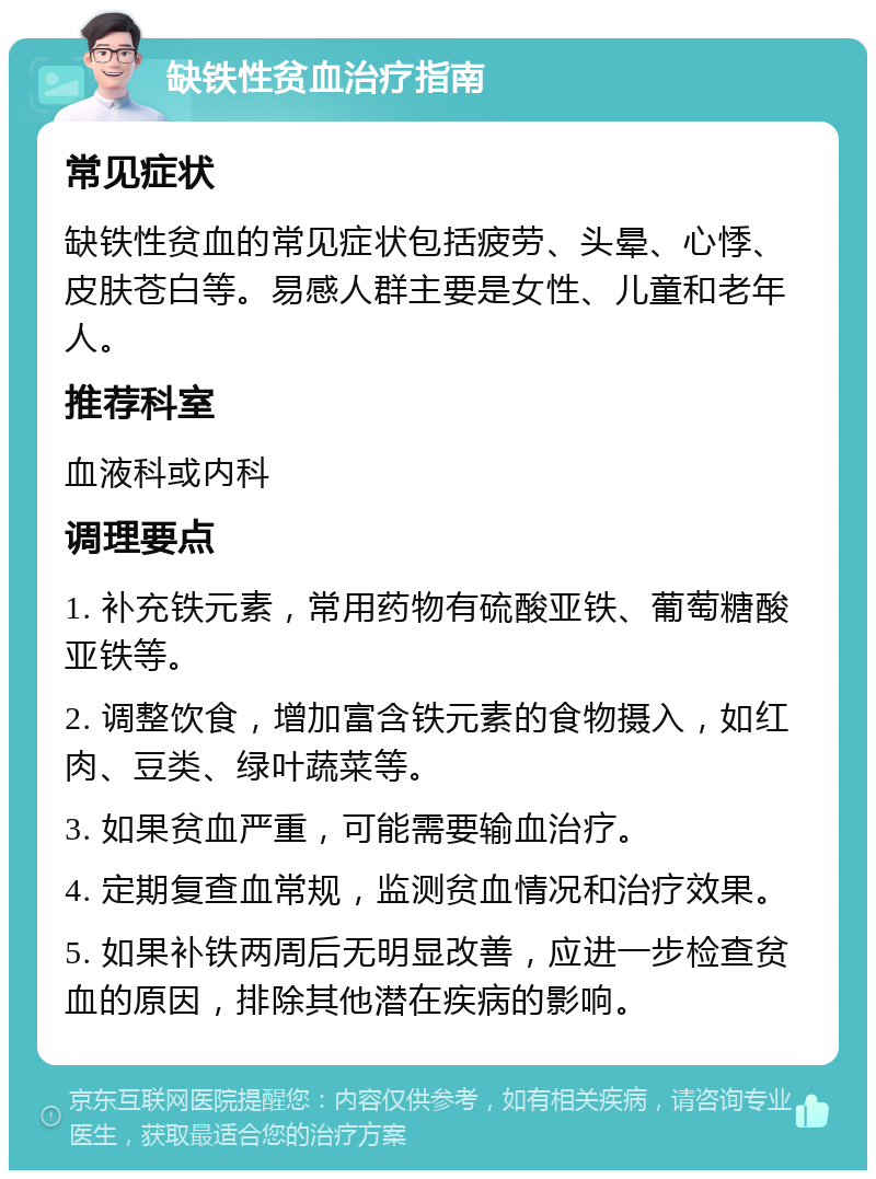 缺铁性贫血治疗指南 常见症状 缺铁性贫血的常见症状包括疲劳、头晕、心悸、皮肤苍白等。易感人群主要是女性、儿童和老年人。 推荐科室 血液科或内科 调理要点 1. 补充铁元素，常用药物有硫酸亚铁、葡萄糖酸亚铁等。 2. 调整饮食，增加富含铁元素的食物摄入，如红肉、豆类、绿叶蔬菜等。 3. 如果贫血严重，可能需要输血治疗。 4. 定期复查血常规，监测贫血情况和治疗效果。 5. 如果补铁两周后无明显改善，应进一步检查贫血的原因，排除其他潜在疾病的影响。