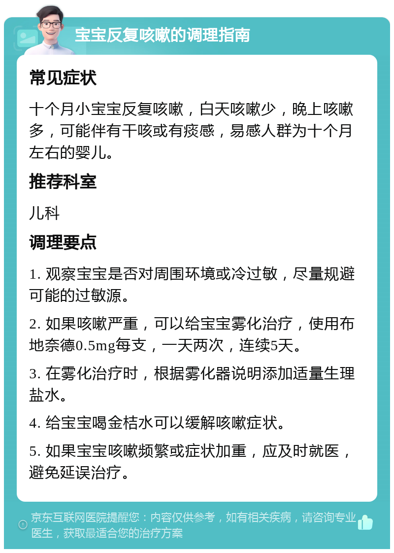 宝宝反复咳嗽的调理指南 常见症状 十个月小宝宝反复咳嗽，白天咳嗽少，晚上咳嗽多，可能伴有干咳或有痰感，易感人群为十个月左右的婴儿。 推荐科室 儿科 调理要点 1. 观察宝宝是否对周围环境或冷过敏，尽量规避可能的过敏源。 2. 如果咳嗽严重，可以给宝宝雾化治疗，使用布地奈德0.5mg每支，一天两次，连续5天。 3. 在雾化治疗时，根据雾化器说明添加适量生理盐水。 4. 给宝宝喝金桔水可以缓解咳嗽症状。 5. 如果宝宝咳嗽频繁或症状加重，应及时就医，避免延误治疗。