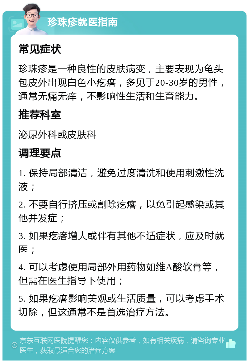 珍珠疹就医指南 常见症状 珍珠疹是一种良性的皮肤病变，主要表现为龟头包皮外出现白色小疙瘩，多见于20-30岁的男性，通常无痛无痒，不影响性生活和生育能力。 推荐科室 泌尿外科或皮肤科 调理要点 1. 保持局部清洁，避免过度清洗和使用刺激性洗液； 2. 不要自行挤压或割除疙瘩，以免引起感染或其他并发症； 3. 如果疙瘩增大或伴有其他不适症状，应及时就医； 4. 可以考虑使用局部外用药物如维A酸软膏等，但需在医生指导下使用； 5. 如果疙瘩影响美观或生活质量，可以考虑手术切除，但这通常不是首选治疗方法。