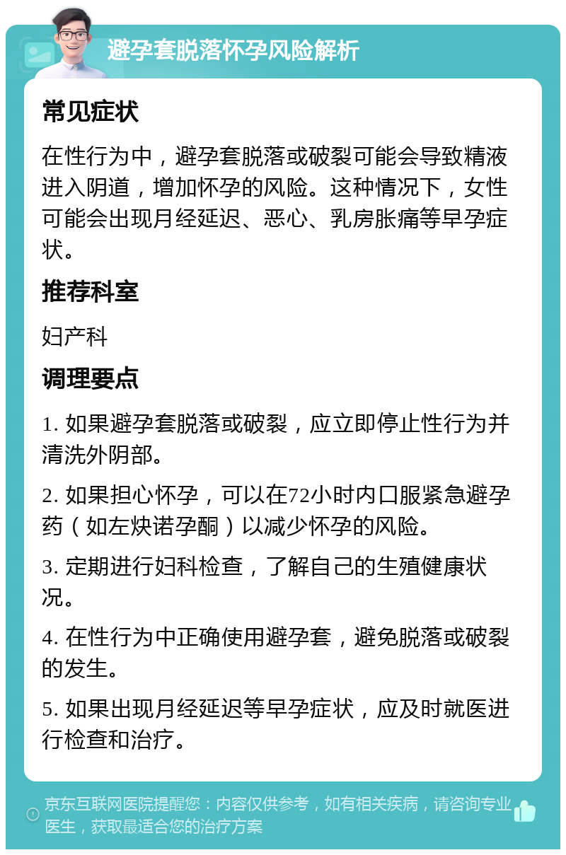 避孕套脱落怀孕风险解析 常见症状 在性行为中，避孕套脱落或破裂可能会导致精液进入阴道，增加怀孕的风险。这种情况下，女性可能会出现月经延迟、恶心、乳房胀痛等早孕症状。 推荐科室 妇产科 调理要点 1. 如果避孕套脱落或破裂，应立即停止性行为并清洗外阴部。 2. 如果担心怀孕，可以在72小时内口服紧急避孕药（如左炔诺孕酮）以减少怀孕的风险。 3. 定期进行妇科检查，了解自己的生殖健康状况。 4. 在性行为中正确使用避孕套，避免脱落或破裂的发生。 5. 如果出现月经延迟等早孕症状，应及时就医进行检查和治疗。