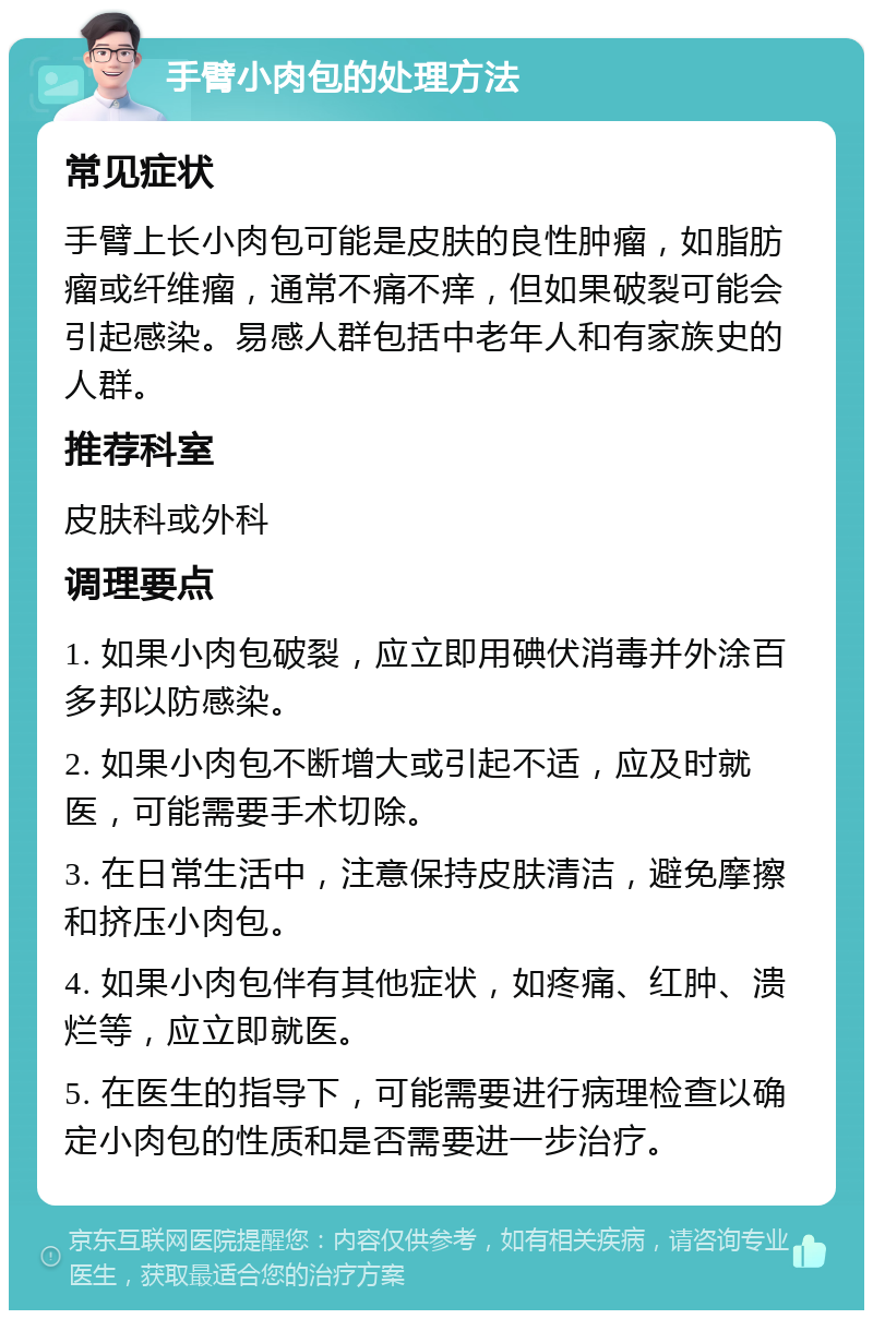 手臂小肉包的处理方法 常见症状 手臂上长小肉包可能是皮肤的良性肿瘤，如脂肪瘤或纤维瘤，通常不痛不痒，但如果破裂可能会引起感染。易感人群包括中老年人和有家族史的人群。 推荐科室 皮肤科或外科 调理要点 1. 如果小肉包破裂，应立即用碘伏消毒并外涂百多邦以防感染。 2. 如果小肉包不断增大或引起不适，应及时就医，可能需要手术切除。 3. 在日常生活中，注意保持皮肤清洁，避免摩擦和挤压小肉包。 4. 如果小肉包伴有其他症状，如疼痛、红肿、溃烂等，应立即就医。 5. 在医生的指导下，可能需要进行病理检查以确定小肉包的性质和是否需要进一步治疗。