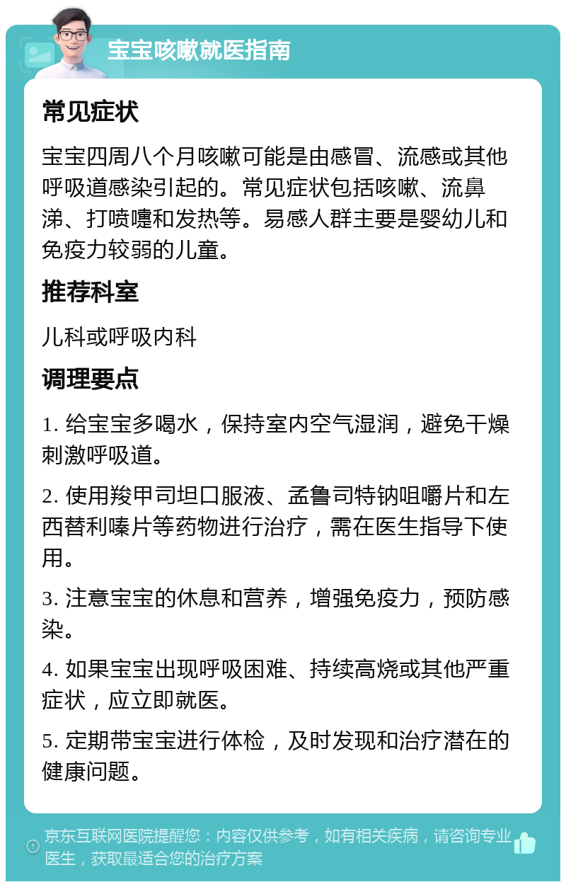 宝宝咳嗽就医指南 常见症状 宝宝四周八个月咳嗽可能是由感冒、流感或其他呼吸道感染引起的。常见症状包括咳嗽、流鼻涕、打喷嚏和发热等。易感人群主要是婴幼儿和免疫力较弱的儿童。 推荐科室 儿科或呼吸内科 调理要点 1. 给宝宝多喝水，保持室内空气湿润，避免干燥刺激呼吸道。 2. 使用羧甲司坦口服液、孟鲁司特钠咀嚼片和左西替利嗪片等药物进行治疗，需在医生指导下使用。 3. 注意宝宝的休息和营养，增强免疫力，预防感染。 4. 如果宝宝出现呼吸困难、持续高烧或其他严重症状，应立即就医。 5. 定期带宝宝进行体检，及时发现和治疗潜在的健康问题。