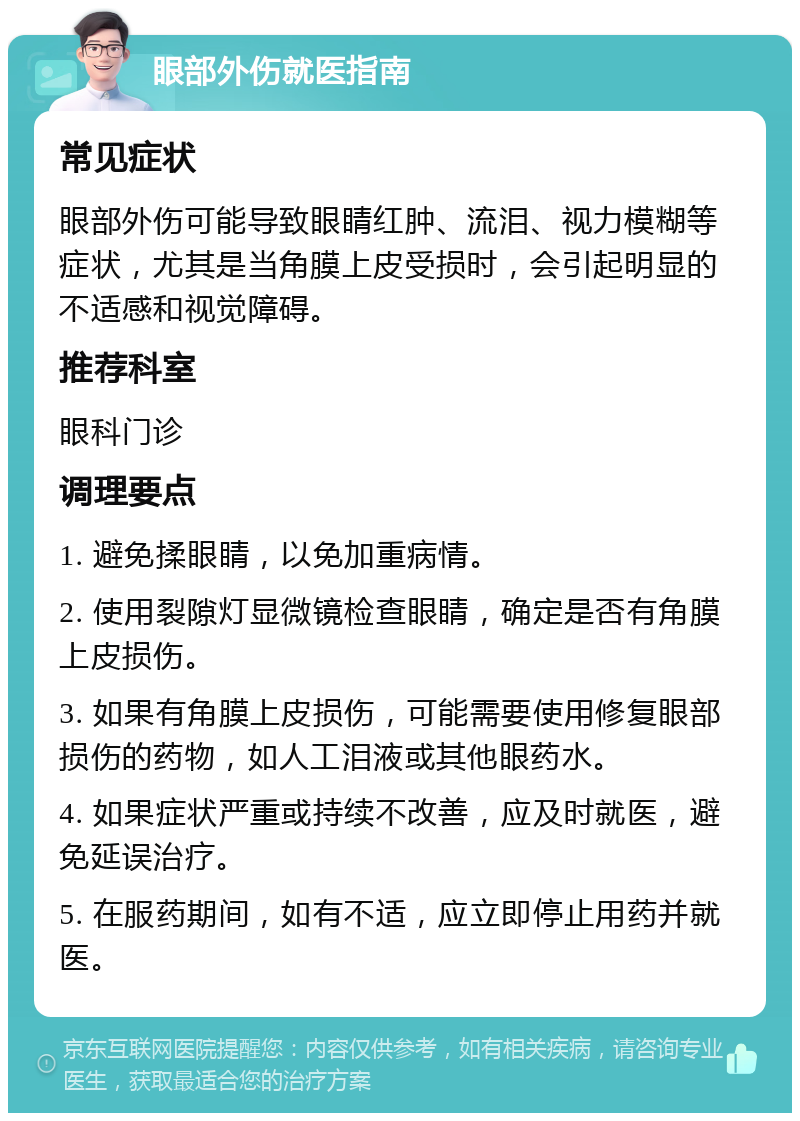 眼部外伤就医指南 常见症状 眼部外伤可能导致眼睛红肿、流泪、视力模糊等症状，尤其是当角膜上皮受损时，会引起明显的不适感和视觉障碍。 推荐科室 眼科门诊 调理要点 1. 避免揉眼睛，以免加重病情。 2. 使用裂隙灯显微镜检查眼睛，确定是否有角膜上皮损伤。 3. 如果有角膜上皮损伤，可能需要使用修复眼部损伤的药物，如人工泪液或其他眼药水。 4. 如果症状严重或持续不改善，应及时就医，避免延误治疗。 5. 在服药期间，如有不适，应立即停止用药并就医。