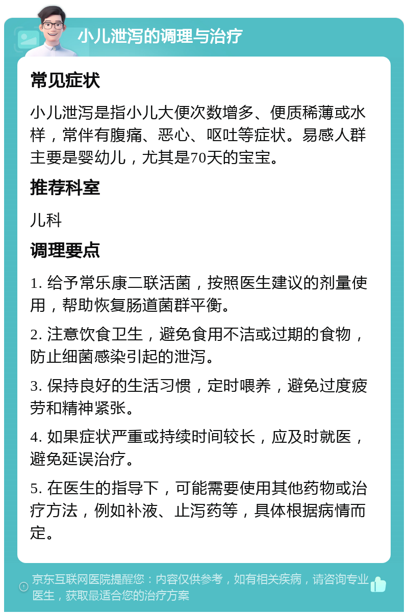 小儿泄泻的调理与治疗 常见症状 小儿泄泻是指小儿大便次数增多、便质稀薄或水样，常伴有腹痛、恶心、呕吐等症状。易感人群主要是婴幼儿，尤其是70天的宝宝。 推荐科室 儿科 调理要点 1. 给予常乐康二联活菌，按照医生建议的剂量使用，帮助恢复肠道菌群平衡。 2. 注意饮食卫生，避免食用不洁或过期的食物，防止细菌感染引起的泄泻。 3. 保持良好的生活习惯，定时喂养，避免过度疲劳和精神紧张。 4. 如果症状严重或持续时间较长，应及时就医，避免延误治疗。 5. 在医生的指导下，可能需要使用其他药物或治疗方法，例如补液、止泻药等，具体根据病情而定。