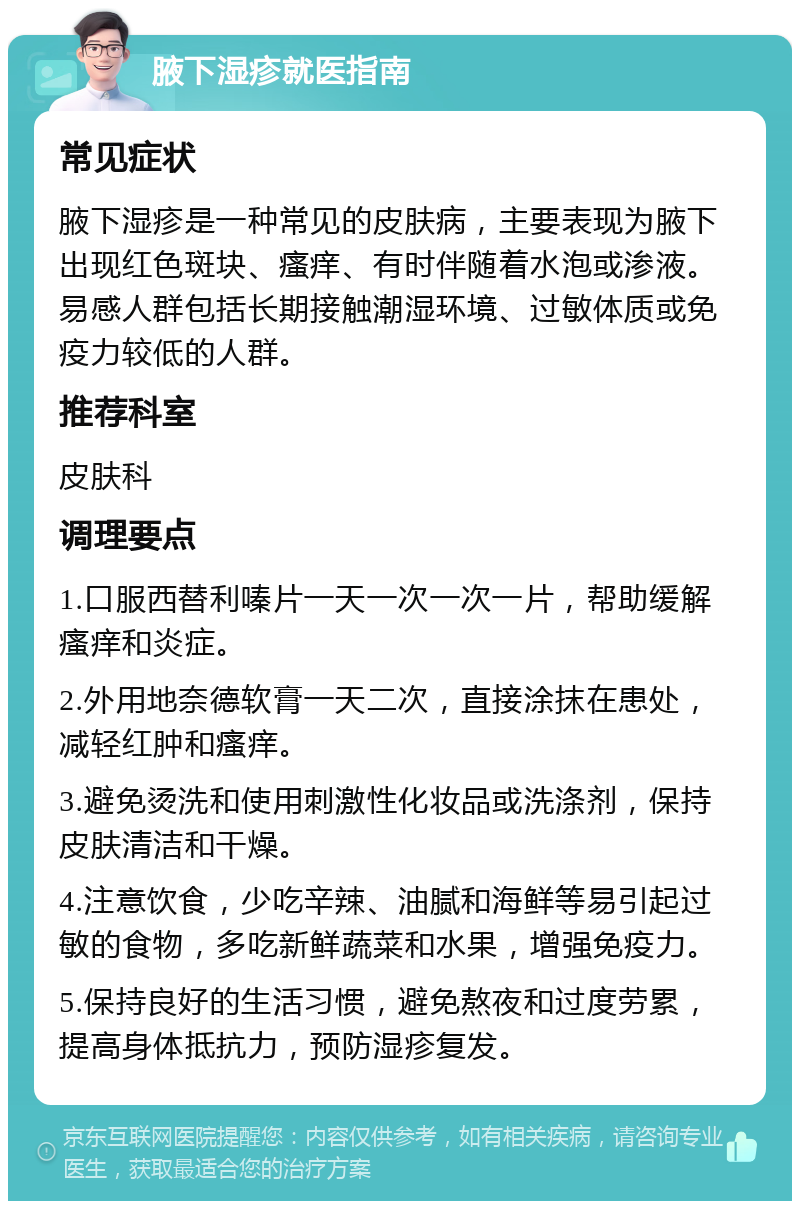 腋下湿疹就医指南 常见症状 腋下湿疹是一种常见的皮肤病，主要表现为腋下出现红色斑块、瘙痒、有时伴随着水泡或渗液。易感人群包括长期接触潮湿环境、过敏体质或免疫力较低的人群。 推荐科室 皮肤科 调理要点 1.口服西替利嗪片一天一次一次一片，帮助缓解瘙痒和炎症。 2.外用地奈德软膏一天二次，直接涂抹在患处，减轻红肿和瘙痒。 3.避免烫洗和使用刺激性化妆品或洗涤剂，保持皮肤清洁和干燥。 4.注意饮食，少吃辛辣、油腻和海鲜等易引起过敏的食物，多吃新鲜蔬菜和水果，增强免疫力。 5.保持良好的生活习惯，避免熬夜和过度劳累，提高身体抵抗力，预防湿疹复发。