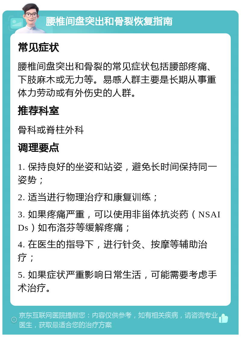 腰椎间盘突出和骨裂恢复指南 常见症状 腰椎间盘突出和骨裂的常见症状包括腰部疼痛、下肢麻木或无力等。易感人群主要是长期从事重体力劳动或有外伤史的人群。 推荐科室 骨科或脊柱外科 调理要点 1. 保持良好的坐姿和站姿，避免长时间保持同一姿势； 2. 适当进行物理治疗和康复训练； 3. 如果疼痛严重，可以使用非甾体抗炎药（NSAIDs）如布洛芬等缓解疼痛； 4. 在医生的指导下，进行针灸、按摩等辅助治疗； 5. 如果症状严重影响日常生活，可能需要考虑手术治疗。