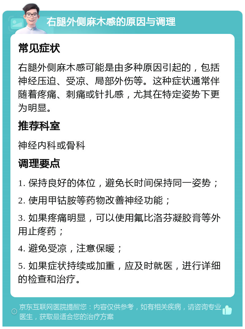 右腿外侧麻木感的原因与调理 常见症状 右腿外侧麻木感可能是由多种原因引起的，包括神经压迫、受凉、局部外伤等。这种症状通常伴随着疼痛、刺痛或针扎感，尤其在特定姿势下更为明显。 推荐科室 神经内科或骨科 调理要点 1. 保持良好的体位，避免长时间保持同一姿势； 2. 使用甲钴胺等药物改善神经功能； 3. 如果疼痛明显，可以使用氟比洛芬凝胶膏等外用止疼药； 4. 避免受凉，注意保暖； 5. 如果症状持续或加重，应及时就医，进行详细的检查和治疗。