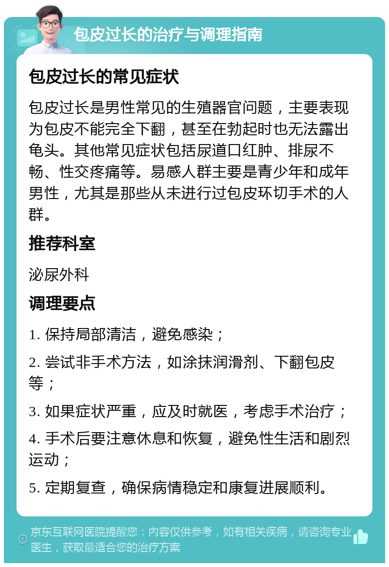 包皮过长的治疗与调理指南 包皮过长的常见症状 包皮过长是男性常见的生殖器官问题，主要表现为包皮不能完全下翻，甚至在勃起时也无法露出龟头。其他常见症状包括尿道口红肿、排尿不畅、性交疼痛等。易感人群主要是青少年和成年男性，尤其是那些从未进行过包皮环切手术的人群。 推荐科室 泌尿外科 调理要点 1. 保持局部清洁，避免感染； 2. 尝试非手术方法，如涂抹润滑剂、下翻包皮等； 3. 如果症状严重，应及时就医，考虑手术治疗； 4. 手术后要注意休息和恢复，避免性生活和剧烈运动； 5. 定期复查，确保病情稳定和康复进展顺利。