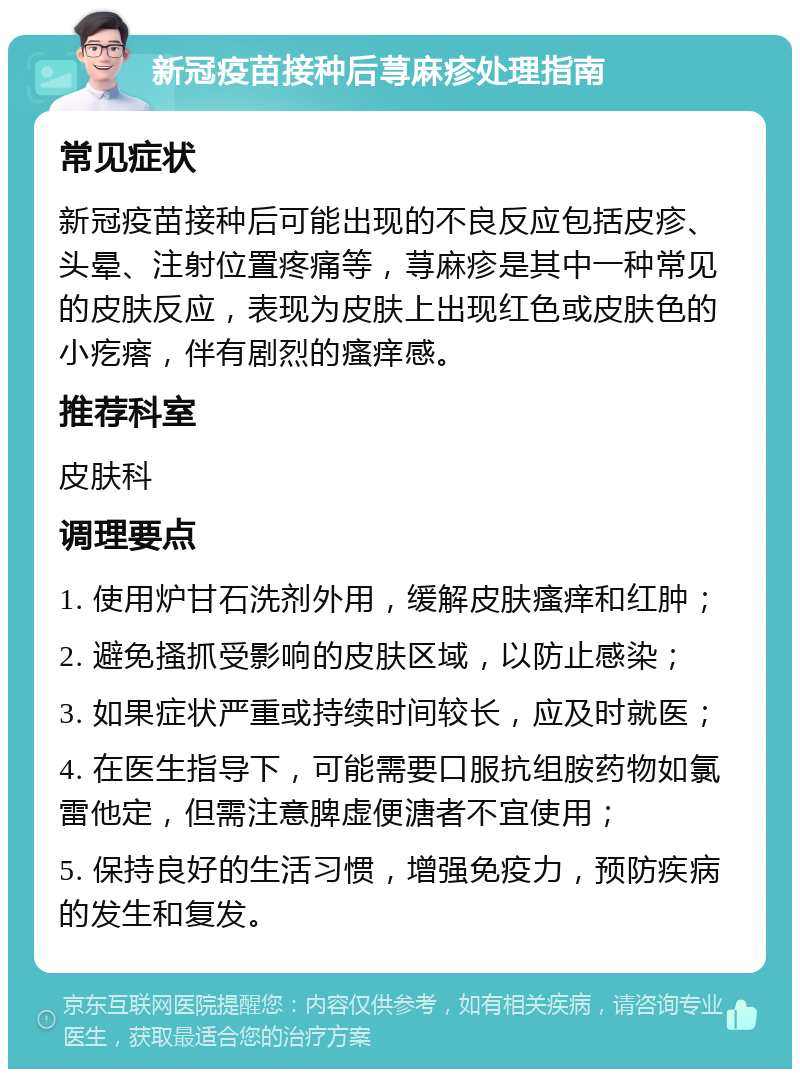 新冠疫苗接种后荨麻疹处理指南 常见症状 新冠疫苗接种后可能出现的不良反应包括皮疹、头晕、注射位置疼痛等，荨麻疹是其中一种常见的皮肤反应，表现为皮肤上出现红色或皮肤色的小疙瘩，伴有剧烈的瘙痒感。 推荐科室 皮肤科 调理要点 1. 使用炉甘石洗剂外用，缓解皮肤瘙痒和红肿； 2. 避免搔抓受影响的皮肤区域，以防止感染； 3. 如果症状严重或持续时间较长，应及时就医； 4. 在医生指导下，可能需要口服抗组胺药物如氯雷他定，但需注意脾虚便溏者不宜使用； 5. 保持良好的生活习惯，增强免疫力，预防疾病的发生和复发。