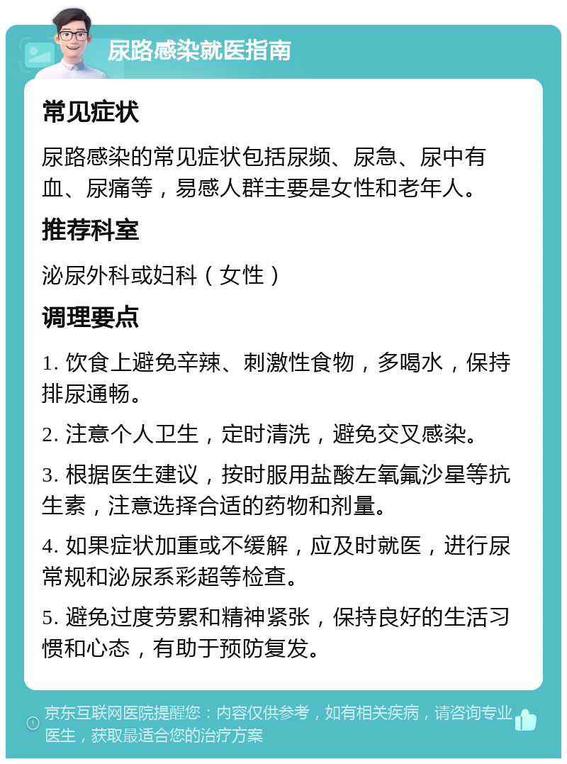 尿路感染就医指南 常见症状 尿路感染的常见症状包括尿频、尿急、尿中有血、尿痛等，易感人群主要是女性和老年人。 推荐科室 泌尿外科或妇科（女性） 调理要点 1. 饮食上避免辛辣、刺激性食物，多喝水，保持排尿通畅。 2. 注意个人卫生，定时清洗，避免交叉感染。 3. 根据医生建议，按时服用盐酸左氧氟沙星等抗生素，注意选择合适的药物和剂量。 4. 如果症状加重或不缓解，应及时就医，进行尿常规和泌尿系彩超等检查。 5. 避免过度劳累和精神紧张，保持良好的生活习惯和心态，有助于预防复发。