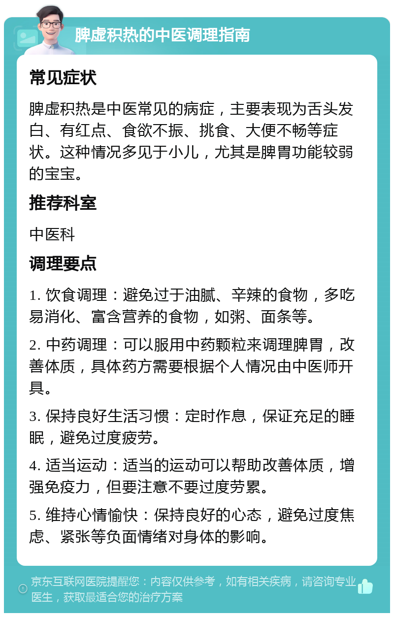 脾虚积热的中医调理指南 常见症状 脾虚积热是中医常见的病症，主要表现为舌头发白、有红点、食欲不振、挑食、大便不畅等症状。这种情况多见于小儿，尤其是脾胃功能较弱的宝宝。 推荐科室 中医科 调理要点 1. 饮食调理：避免过于油腻、辛辣的食物，多吃易消化、富含营养的食物，如粥、面条等。 2. 中药调理：可以服用中药颗粒来调理脾胃，改善体质，具体药方需要根据个人情况由中医师开具。 3. 保持良好生活习惯：定时作息，保证充足的睡眠，避免过度疲劳。 4. 适当运动：适当的运动可以帮助改善体质，增强免疫力，但要注意不要过度劳累。 5. 维持心情愉快：保持良好的心态，避免过度焦虑、紧张等负面情绪对身体的影响。