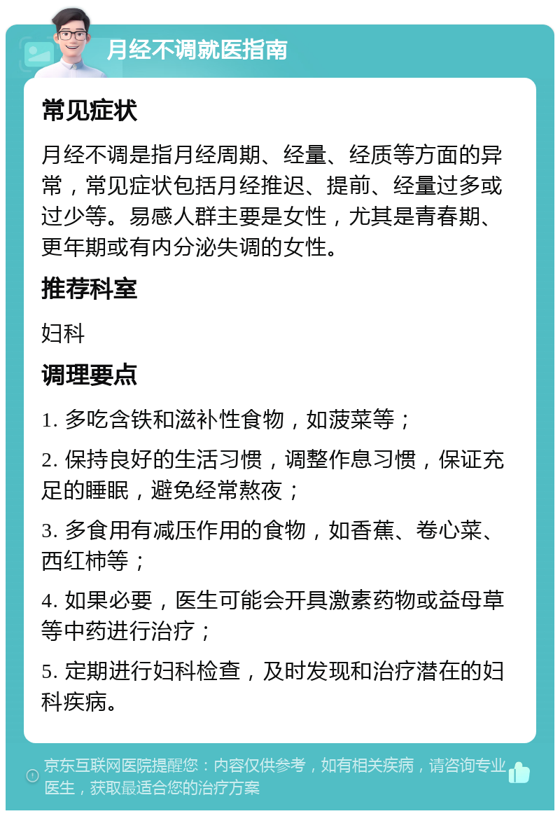 月经不调就医指南 常见症状 月经不调是指月经周期、经量、经质等方面的异常，常见症状包括月经推迟、提前、经量过多或过少等。易感人群主要是女性，尤其是青春期、更年期或有内分泌失调的女性。 推荐科室 妇科 调理要点 1. 多吃含铁和滋补性食物，如菠菜等； 2. 保持良好的生活习惯，调整作息习惯，保证充足的睡眠，避免经常熬夜； 3. 多食用有减压作用的食物，如香蕉、卷心菜、西红柿等； 4. 如果必要，医生可能会开具激素药物或益母草等中药进行治疗； 5. 定期进行妇科检查，及时发现和治疗潜在的妇科疾病。