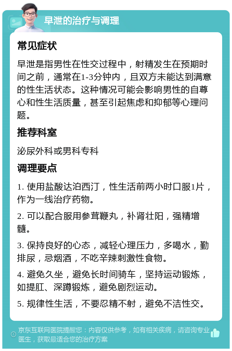 早泄的治疗与调理 常见症状 早泄是指男性在性交过程中，射精发生在预期时间之前，通常在1-3分钟内，且双方未能达到满意的性生活状态。这种情况可能会影响男性的自尊心和性生活质量，甚至引起焦虑和抑郁等心理问题。 推荐科室 泌尿外科或男科专科 调理要点 1. 使用盐酸达泊西汀，性生活前两小时口服1片，作为一线治疗药物。 2. 可以配合服用参茸鞭丸，补肾壮阳，强精增髓。 3. 保持良好的心态，减轻心理压力，多喝水，勤排尿，忌烟酒，不吃辛辣刺激性食物。 4. 避免久坐，避免长时间骑车，坚持运动锻炼，如提肛、深蹲锻炼，避免剧烈运动。 5. 规律性生活，不要忍精不射，避免不洁性交。