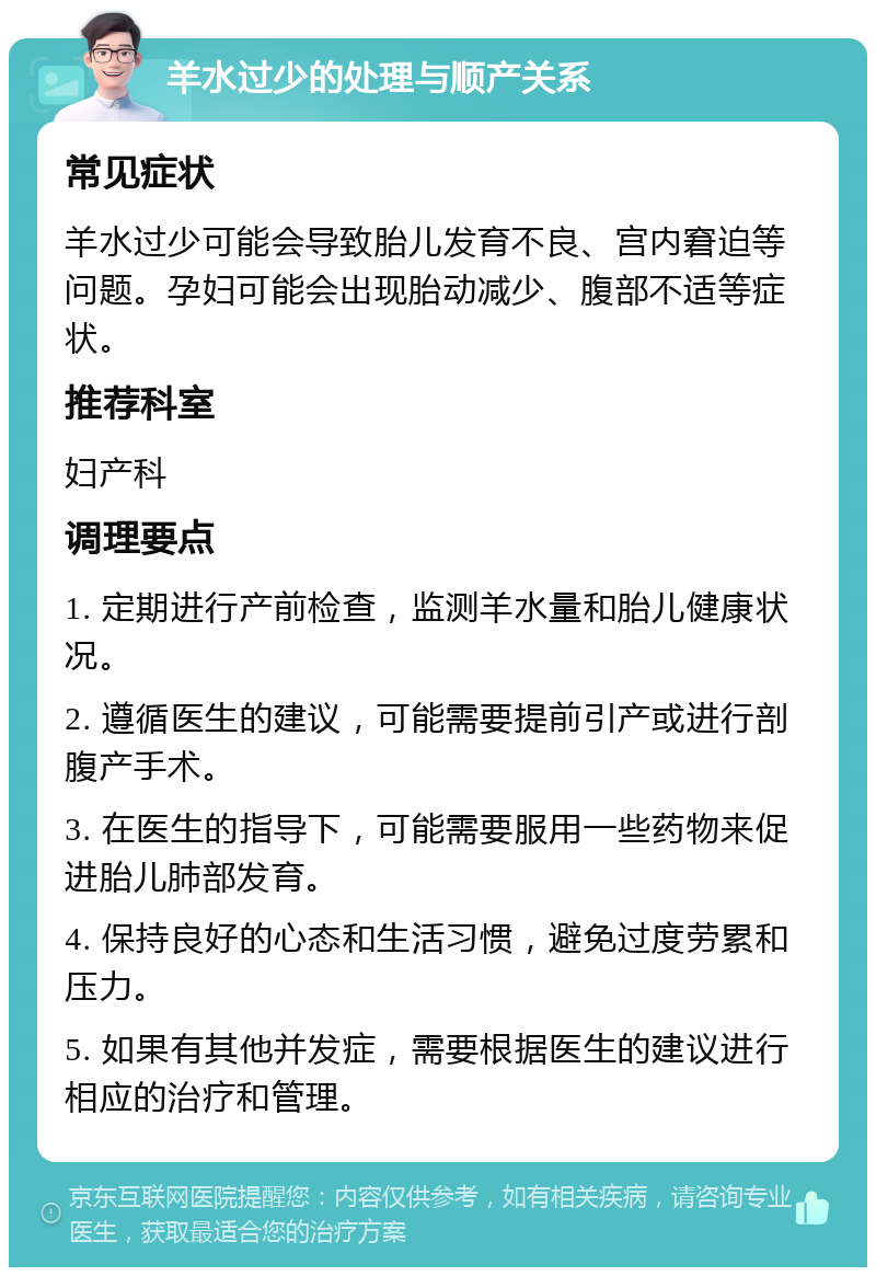 羊水过少的处理与顺产关系 常见症状 羊水过少可能会导致胎儿发育不良、宫内窘迫等问题。孕妇可能会出现胎动减少、腹部不适等症状。 推荐科室 妇产科 调理要点 1. 定期进行产前检查，监测羊水量和胎儿健康状况。 2. 遵循医生的建议，可能需要提前引产或进行剖腹产手术。 3. 在医生的指导下，可能需要服用一些药物来促进胎儿肺部发育。 4. 保持良好的心态和生活习惯，避免过度劳累和压力。 5. 如果有其他并发症，需要根据医生的建议进行相应的治疗和管理。