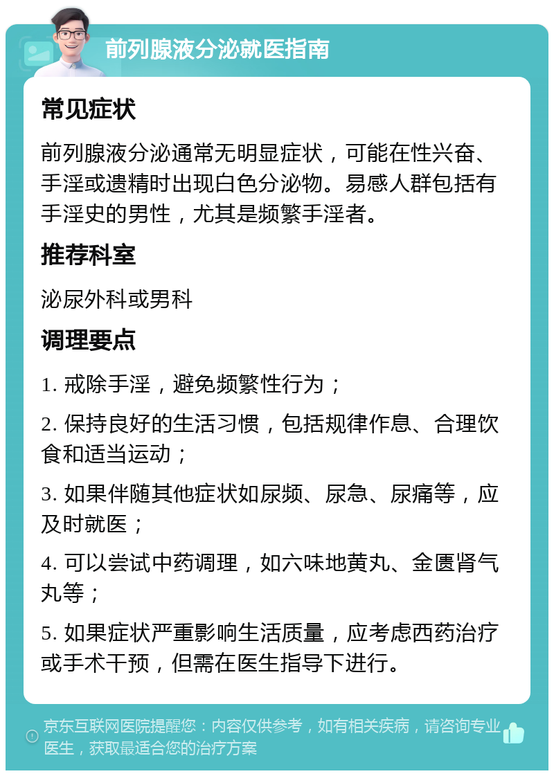 前列腺液分泌就医指南 常见症状 前列腺液分泌通常无明显症状，可能在性兴奋、手淫或遗精时出现白色分泌物。易感人群包括有手淫史的男性，尤其是频繁手淫者。 推荐科室 泌尿外科或男科 调理要点 1. 戒除手淫，避免频繁性行为； 2. 保持良好的生活习惯，包括规律作息、合理饮食和适当运动； 3. 如果伴随其他症状如尿频、尿急、尿痛等，应及时就医； 4. 可以尝试中药调理，如六味地黄丸、金匮肾气丸等； 5. 如果症状严重影响生活质量，应考虑西药治疗或手术干预，但需在医生指导下进行。