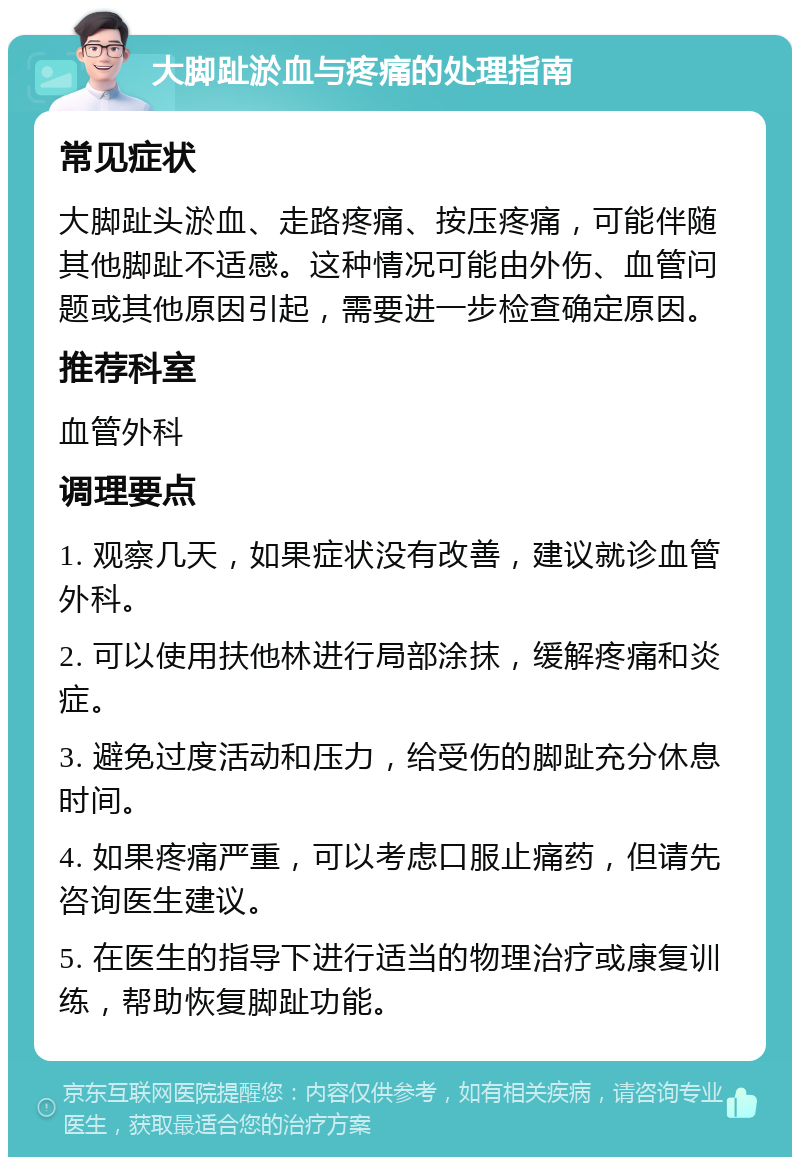 大脚趾淤血与疼痛的处理指南 常见症状 大脚趾头淤血、走路疼痛、按压疼痛，可能伴随其他脚趾不适感。这种情况可能由外伤、血管问题或其他原因引起，需要进一步检查确定原因。 推荐科室 血管外科 调理要点 1. 观察几天，如果症状没有改善，建议就诊血管外科。 2. 可以使用扶他林进行局部涂抹，缓解疼痛和炎症。 3. 避免过度活动和压力，给受伤的脚趾充分休息时间。 4. 如果疼痛严重，可以考虑口服止痛药，但请先咨询医生建议。 5. 在医生的指导下进行适当的物理治疗或康复训练，帮助恢复脚趾功能。