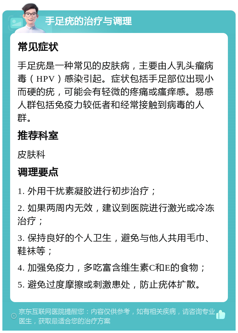 手足疣的治疗与调理 常见症状 手足疣是一种常见的皮肤病，主要由人乳头瘤病毒（HPV）感染引起。症状包括手足部位出现小而硬的疣，可能会有轻微的疼痛或瘙痒感。易感人群包括免疫力较低者和经常接触到病毒的人群。 推荐科室 皮肤科 调理要点 1. 外用干扰素凝胶进行初步治疗； 2. 如果两周内无效，建议到医院进行激光或冷冻治疗； 3. 保持良好的个人卫生，避免与他人共用毛巾、鞋袜等； 4. 加强免疫力，多吃富含维生素C和E的食物； 5. 避免过度摩擦或刺激患处，防止疣体扩散。