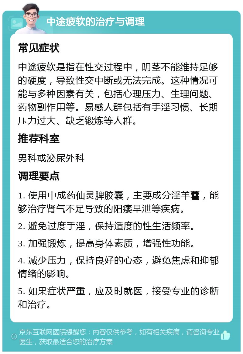 中途疲软的治疗与调理 常见症状 中途疲软是指在性交过程中，阴茎不能维持足够的硬度，导致性交中断或无法完成。这种情况可能与多种因素有关，包括心理压力、生理问题、药物副作用等。易感人群包括有手淫习惯、长期压力过大、缺乏锻炼等人群。 推荐科室 男科或泌尿外科 调理要点 1. 使用中成药仙灵脾胶囊，主要成分淫羊藿，能够治疗肾气不足导致的阳痿早泄等疾病。 2. 避免过度手淫，保持适度的性生活频率。 3. 加强锻炼，提高身体素质，增强性功能。 4. 减少压力，保持良好的心态，避免焦虑和抑郁情绪的影响。 5. 如果症状严重，应及时就医，接受专业的诊断和治疗。