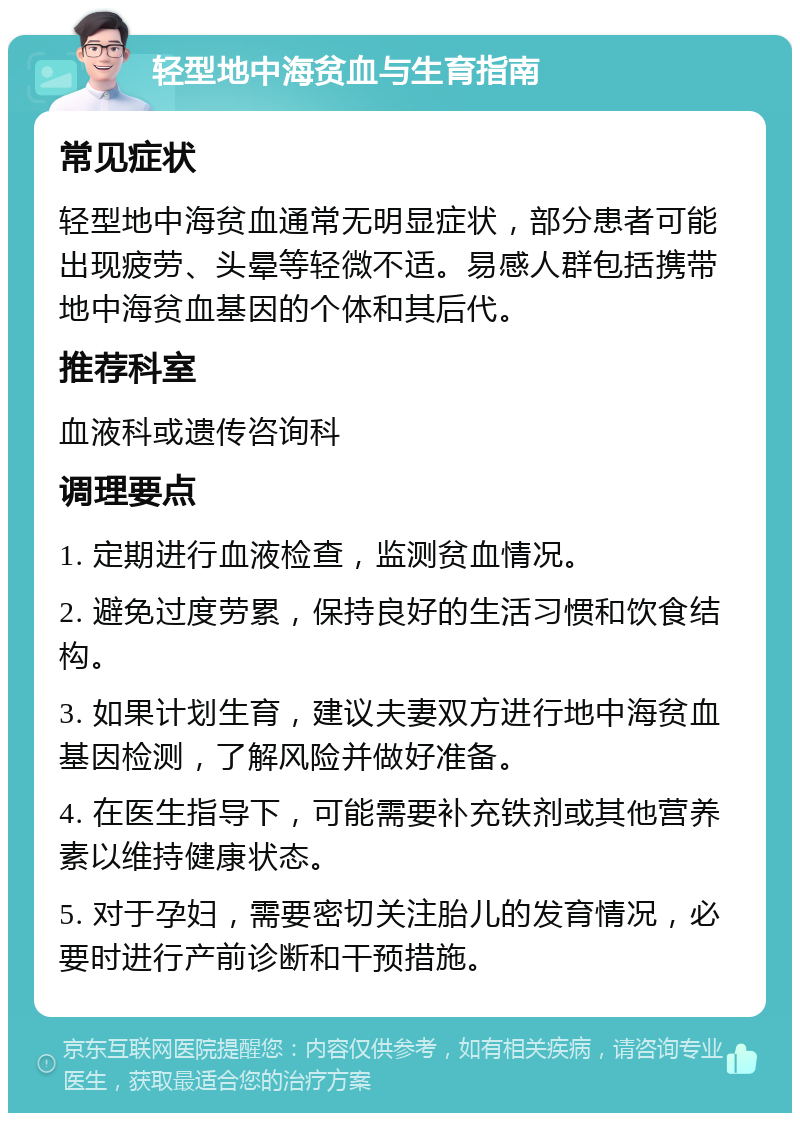 轻型地中海贫血与生育指南 常见症状 轻型地中海贫血通常无明显症状，部分患者可能出现疲劳、头晕等轻微不适。易感人群包括携带地中海贫血基因的个体和其后代。 推荐科室 血液科或遗传咨询科 调理要点 1. 定期进行血液检查，监测贫血情况。 2. 避免过度劳累，保持良好的生活习惯和饮食结构。 3. 如果计划生育，建议夫妻双方进行地中海贫血基因检测，了解风险并做好准备。 4. 在医生指导下，可能需要补充铁剂或其他营养素以维持健康状态。 5. 对于孕妇，需要密切关注胎儿的发育情况，必要时进行产前诊断和干预措施。