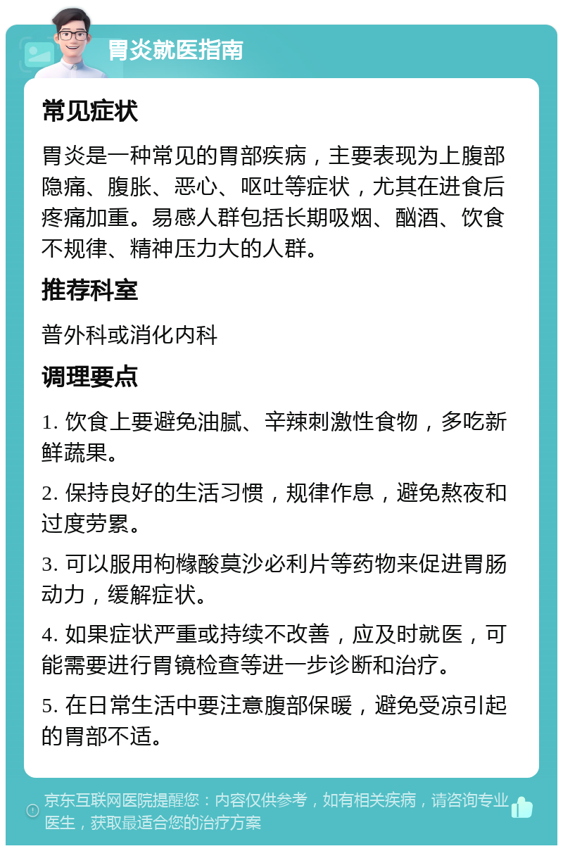 胃炎就医指南 常见症状 胃炎是一种常见的胃部疾病，主要表现为上腹部隐痛、腹胀、恶心、呕吐等症状，尤其在进食后疼痛加重。易感人群包括长期吸烟、酗酒、饮食不规律、精神压力大的人群。 推荐科室 普外科或消化内科 调理要点 1. 饮食上要避免油腻、辛辣刺激性食物，多吃新鲜蔬果。 2. 保持良好的生活习惯，规律作息，避免熬夜和过度劳累。 3. 可以服用枸橼酸莫沙必利片等药物来促进胃肠动力，缓解症状。 4. 如果症状严重或持续不改善，应及时就医，可能需要进行胃镜检查等进一步诊断和治疗。 5. 在日常生活中要注意腹部保暖，避免受凉引起的胃部不适。