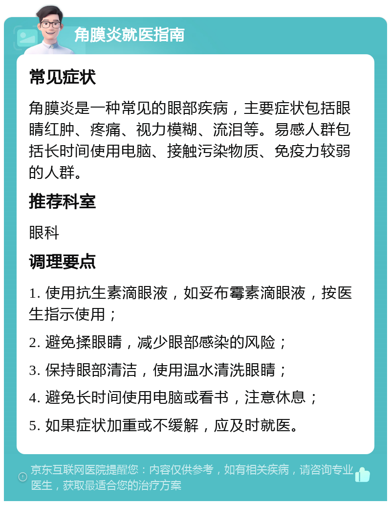 角膜炎就医指南 常见症状 角膜炎是一种常见的眼部疾病，主要症状包括眼睛红肿、疼痛、视力模糊、流泪等。易感人群包括长时间使用电脑、接触污染物质、免疫力较弱的人群。 推荐科室 眼科 调理要点 1. 使用抗生素滴眼液，如妥布霉素滴眼液，按医生指示使用； 2. 避免揉眼睛，减少眼部感染的风险； 3. 保持眼部清洁，使用温水清洗眼睛； 4. 避免长时间使用电脑或看书，注意休息； 5. 如果症状加重或不缓解，应及时就医。