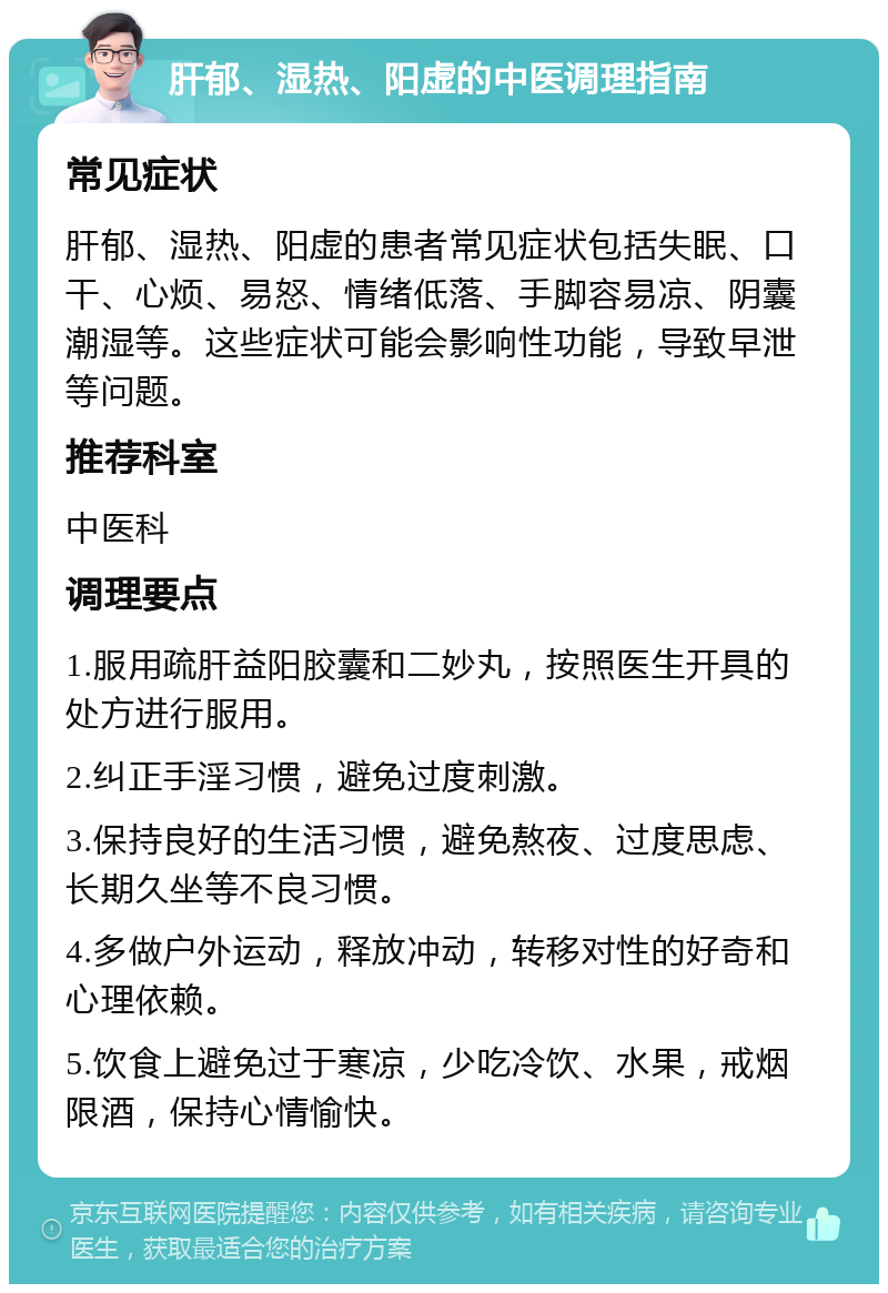 肝郁、湿热、阳虚的中医调理指南 常见症状 肝郁、湿热、阳虚的患者常见症状包括失眠、口干、心烦、易怒、情绪低落、手脚容易凉、阴囊潮湿等。这些症状可能会影响性功能，导致早泄等问题。 推荐科室 中医科 调理要点 1.服用疏肝益阳胶囊和二妙丸，按照医生开具的处方进行服用。 2.纠正手淫习惯，避免过度刺激。 3.保持良好的生活习惯，避免熬夜、过度思虑、长期久坐等不良习惯。 4.多做户外运动，释放冲动，转移对性的好奇和心理依赖。 5.饮食上避免过于寒凉，少吃冷饮、水果，戒烟限酒，保持心情愉快。