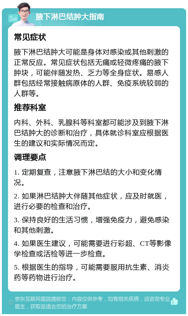 腋下淋巴结肿大指南 常见症状 腋下淋巴结肿大可能是身体对感染或其他刺激的正常反应。常见症状包括无痛或轻微疼痛的腋下肿块，可能伴随发热、乏力等全身症状。易感人群包括经常接触病原体的人群、免疫系统较弱的人群等。 推荐科室 内科、外科、乳腺科等科室都可能涉及到腋下淋巴结肿大的诊断和治疗，具体就诊科室应根据医生的建议和实际情况而定。 调理要点 1. 定期复查，注意腋下淋巴结的大小和变化情况。 2. 如果淋巴结肿大伴随其他症状，应及时就医，进行必要的检查和治疗。 3. 保持良好的生活习惯，增强免疫力，避免感染和其他刺激。 4. 如果医生建议，可能需要进行彩超、CT等影像学检查或活检等进一步检查。 5. 根据医生的指导，可能需要服用抗生素、消炎药等药物进行治疗。