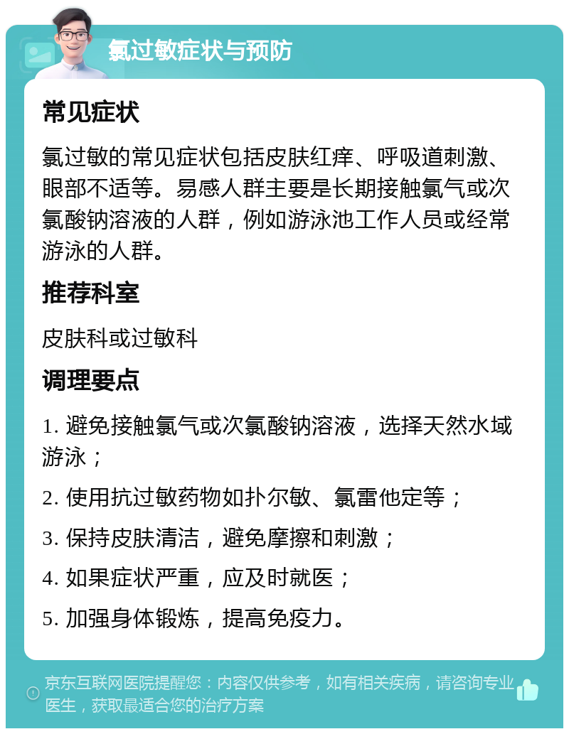 氯过敏症状与预防 常见症状 氯过敏的常见症状包括皮肤红痒、呼吸道刺激、眼部不适等。易感人群主要是长期接触氯气或次氯酸钠溶液的人群，例如游泳池工作人员或经常游泳的人群。 推荐科室 皮肤科或过敏科 调理要点 1. 避免接触氯气或次氯酸钠溶液，选择天然水域游泳； 2. 使用抗过敏药物如扑尔敏、氯雷他定等； 3. 保持皮肤清洁，避免摩擦和刺激； 4. 如果症状严重，应及时就医； 5. 加强身体锻炼，提高免疫力。