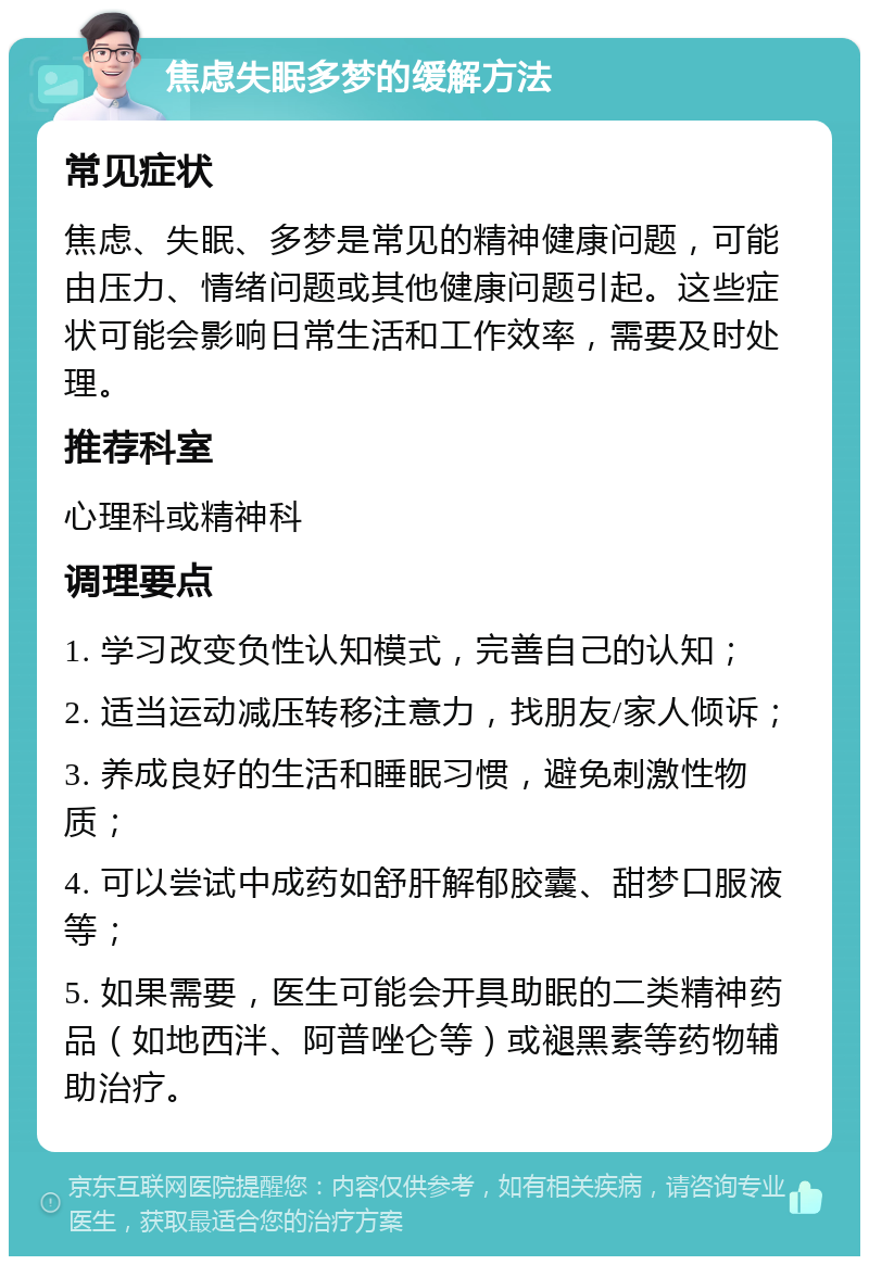 焦虑失眠多梦的缓解方法 常见症状 焦虑、失眠、多梦是常见的精神健康问题，可能由压力、情绪问题或其他健康问题引起。这些症状可能会影响日常生活和工作效率，需要及时处理。 推荐科室 心理科或精神科 调理要点 1. 学习改变负性认知模式，完善自己的认知； 2. 适当运动减压转移注意力，找朋友/家人倾诉； 3. 养成良好的生活和睡眠习惯，避免刺激性物质； 4. 可以尝试中成药如舒肝解郁胶囊、甜梦口服液等； 5. 如果需要，医生可能会开具助眠的二类精神药品（如地西泮、阿普唑仑等）或褪黑素等药物辅助治疗。