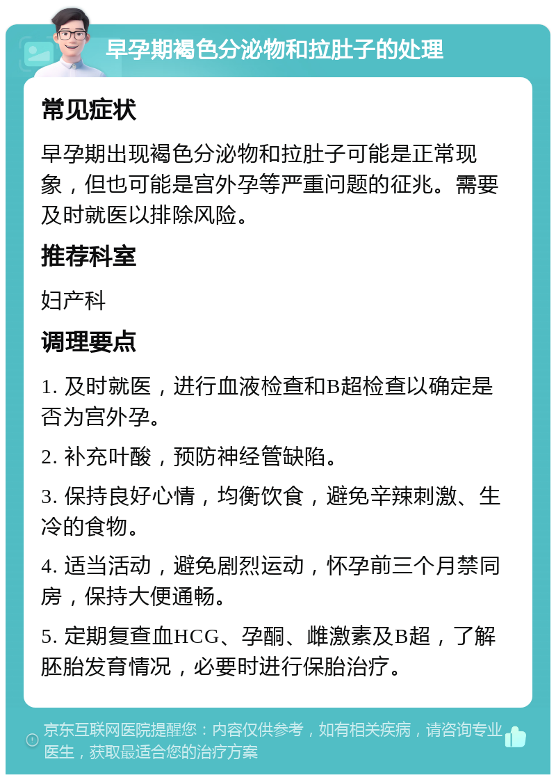 早孕期褐色分泌物和拉肚子的处理 常见症状 早孕期出现褐色分泌物和拉肚子可能是正常现象，但也可能是宫外孕等严重问题的征兆。需要及时就医以排除风险。 推荐科室 妇产科 调理要点 1. 及时就医，进行血液检查和B超检查以确定是否为宫外孕。 2. 补充叶酸，预防神经管缺陷。 3. 保持良好心情，均衡饮食，避免辛辣刺激、生冷的食物。 4. 适当活动，避免剧烈运动，怀孕前三个月禁同房，保持大便通畅。 5. 定期复查血HCG、孕酮、雌激素及B超，了解胚胎发育情况，必要时进行保胎治疗。