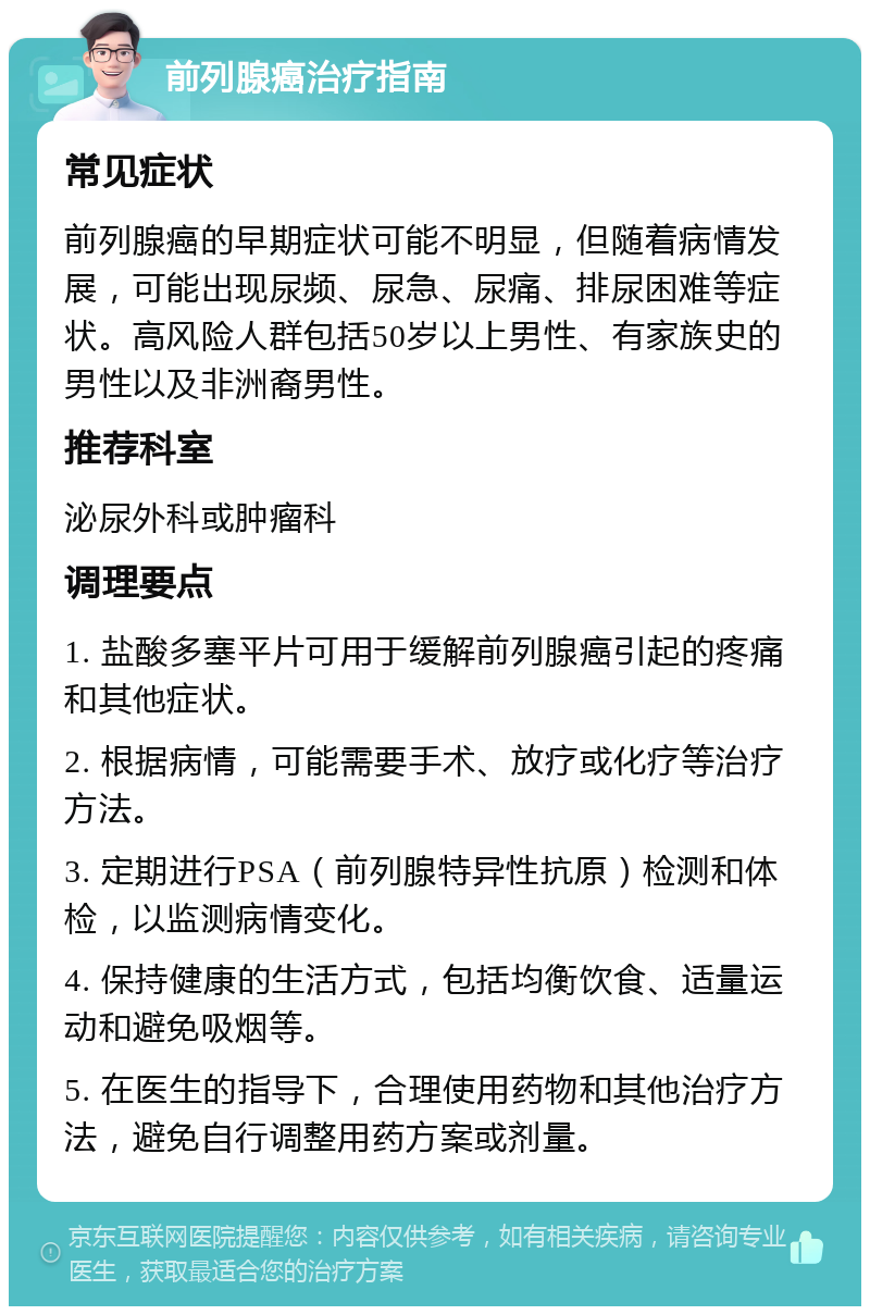 前列腺癌治疗指南 常见症状 前列腺癌的早期症状可能不明显，但随着病情发展，可能出现尿频、尿急、尿痛、排尿困难等症状。高风险人群包括50岁以上男性、有家族史的男性以及非洲裔男性。 推荐科室 泌尿外科或肿瘤科 调理要点 1. 盐酸多塞平片可用于缓解前列腺癌引起的疼痛和其他症状。 2. 根据病情，可能需要手术、放疗或化疗等治疗方法。 3. 定期进行PSA（前列腺特异性抗原）检测和体检，以监测病情变化。 4. 保持健康的生活方式，包括均衡饮食、适量运动和避免吸烟等。 5. 在医生的指导下，合理使用药物和其他治疗方法，避免自行调整用药方案或剂量。