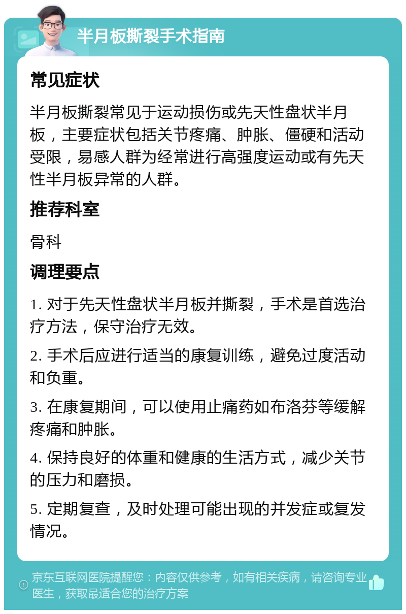 半月板撕裂手术指南 常见症状 半月板撕裂常见于运动损伤或先天性盘状半月板，主要症状包括关节疼痛、肿胀、僵硬和活动受限，易感人群为经常进行高强度运动或有先天性半月板异常的人群。 推荐科室 骨科 调理要点 1. 对于先天性盘状半月板并撕裂，手术是首选治疗方法，保守治疗无效。 2. 手术后应进行适当的康复训练，避免过度活动和负重。 3. 在康复期间，可以使用止痛药如布洛芬等缓解疼痛和肿胀。 4. 保持良好的体重和健康的生活方式，减少关节的压力和磨损。 5. 定期复查，及时处理可能出现的并发症或复发情况。