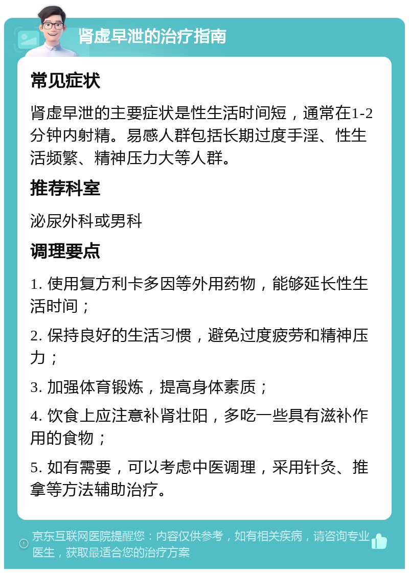 肾虚早泄的治疗指南 常见症状 肾虚早泄的主要症状是性生活时间短，通常在1-2分钟内射精。易感人群包括长期过度手淫、性生活频繁、精神压力大等人群。 推荐科室 泌尿外科或男科 调理要点 1. 使用复方利卡多因等外用药物，能够延长性生活时间； 2. 保持良好的生活习惯，避免过度疲劳和精神压力； 3. 加强体育锻炼，提高身体素质； 4. 饮食上应注意补肾壮阳，多吃一些具有滋补作用的食物； 5. 如有需要，可以考虑中医调理，采用针灸、推拿等方法辅助治疗。