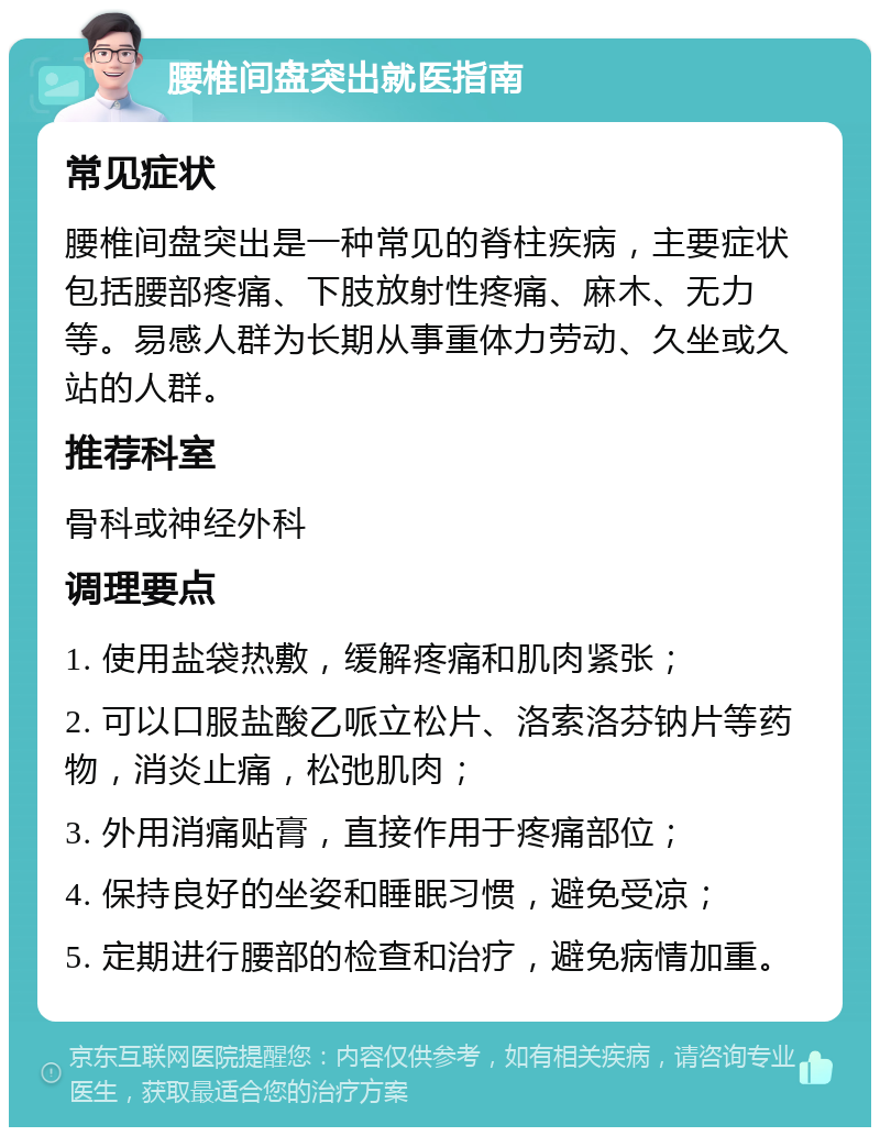 腰椎间盘突出就医指南 常见症状 腰椎间盘突出是一种常见的脊柱疾病，主要症状包括腰部疼痛、下肢放射性疼痛、麻木、无力等。易感人群为长期从事重体力劳动、久坐或久站的人群。 推荐科室 骨科或神经外科 调理要点 1. 使用盐袋热敷，缓解疼痛和肌肉紧张； 2. 可以口服盐酸乙哌立松片、洛索洛芬钠片等药物，消炎止痛，松弛肌肉； 3. 外用消痛贴膏，直接作用于疼痛部位； 4. 保持良好的坐姿和睡眠习惯，避免受凉； 5. 定期进行腰部的检查和治疗，避免病情加重。