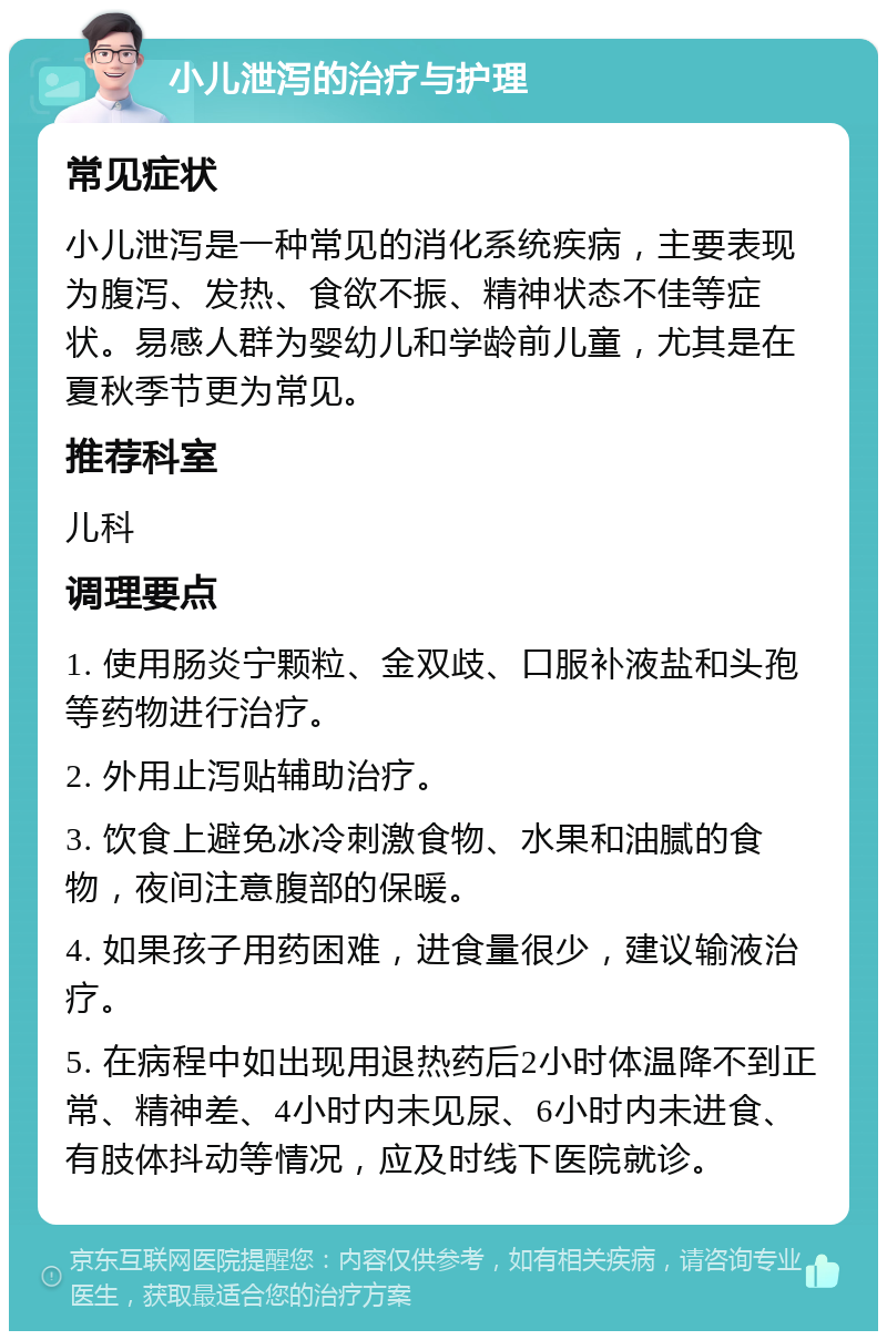 小儿泄泻的治疗与护理 常见症状 小儿泄泻是一种常见的消化系统疾病，主要表现为腹泻、发热、食欲不振、精神状态不佳等症状。易感人群为婴幼儿和学龄前儿童，尤其是在夏秋季节更为常见。 推荐科室 儿科 调理要点 1. 使用肠炎宁颗粒、金双歧、口服补液盐和头孢等药物进行治疗。 2. 外用止泻贴辅助治疗。 3. 饮食上避免冰冷刺激食物、水果和油腻的食物，夜间注意腹部的保暖。 4. 如果孩子用药困难，进食量很少，建议输液治疗。 5. 在病程中如出现用退热药后2小时体温降不到正常、精神差、4小时内未见尿、6小时内未进食、有肢体抖动等情况，应及时线下医院就诊。