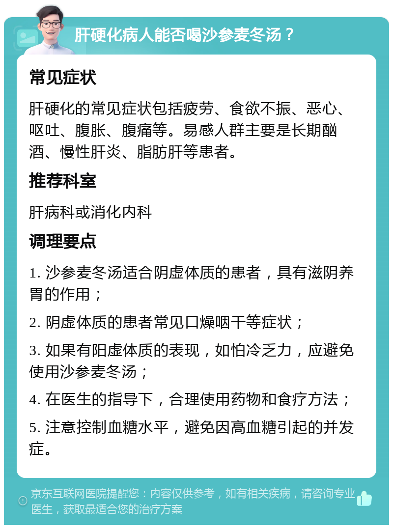 肝硬化病人能否喝沙参麦冬汤？ 常见症状 肝硬化的常见症状包括疲劳、食欲不振、恶心、呕吐、腹胀、腹痛等。易感人群主要是长期酗酒、慢性肝炎、脂肪肝等患者。 推荐科室 肝病科或消化内科 调理要点 1. 沙参麦冬汤适合阴虚体质的患者，具有滋阴养胃的作用； 2. 阴虚体质的患者常见口燥咽干等症状； 3. 如果有阳虚体质的表现，如怕冷乏力，应避免使用沙参麦冬汤； 4. 在医生的指导下，合理使用药物和食疗方法； 5. 注意控制血糖水平，避免因高血糖引起的并发症。