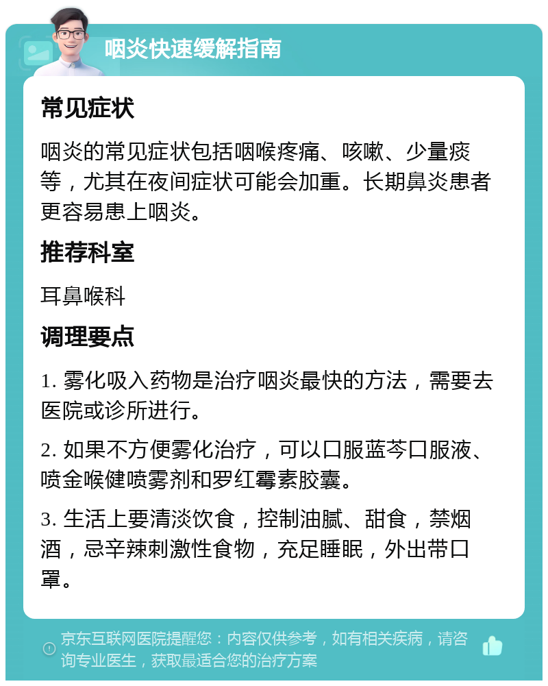 咽炎快速缓解指南 常见症状 咽炎的常见症状包括咽喉疼痛、咳嗽、少量痰等，尤其在夜间症状可能会加重。长期鼻炎患者更容易患上咽炎。 推荐科室 耳鼻喉科 调理要点 1. 雾化吸入药物是治疗咽炎最快的方法，需要去医院或诊所进行。 2. 如果不方便雾化治疗，可以口服蓝芩口服液、喷金喉健喷雾剂和罗红霉素胶囊。 3. 生活上要清淡饮食，控制油腻、甜食，禁烟酒，忌辛辣刺激性食物，充足睡眠，外出带口罩。