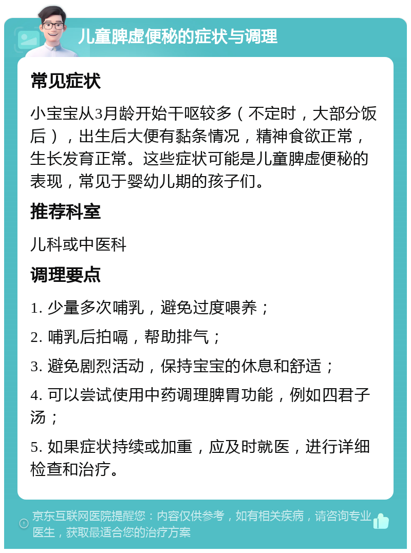 儿童脾虚便秘的症状与调理 常见症状 小宝宝从3月龄开始干呕较多（不定时，大部分饭后），出生后大便有黏条情况，精神食欲正常，生长发育正常。这些症状可能是儿童脾虚便秘的表现，常见于婴幼儿期的孩子们。 推荐科室 儿科或中医科 调理要点 1. 少量多次哺乳，避免过度喂养； 2. 哺乳后拍嗝，帮助排气； 3. 避免剧烈活动，保持宝宝的休息和舒适； 4. 可以尝试使用中药调理脾胃功能，例如四君子汤； 5. 如果症状持续或加重，应及时就医，进行详细检查和治疗。