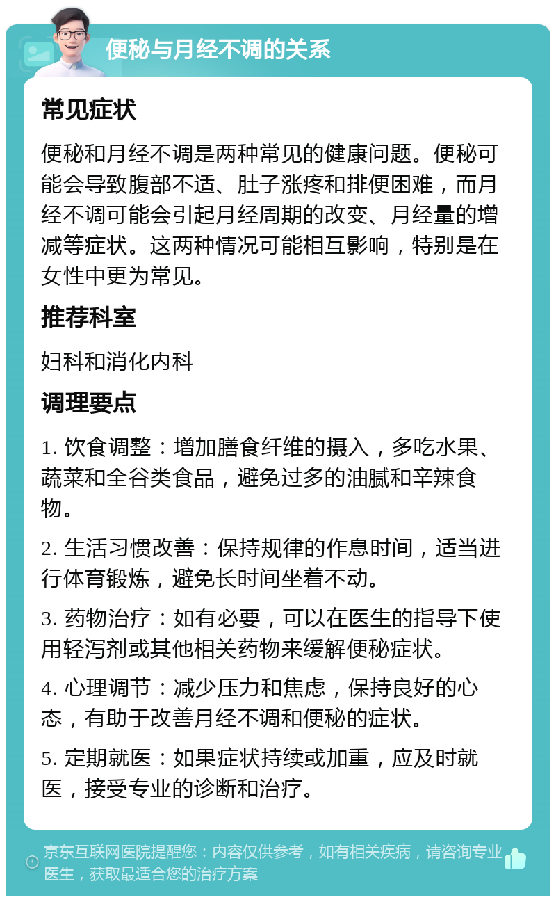 便秘与月经不调的关系 常见症状 便秘和月经不调是两种常见的健康问题。便秘可能会导致腹部不适、肚子涨疼和排便困难，而月经不调可能会引起月经周期的改变、月经量的增减等症状。这两种情况可能相互影响，特别是在女性中更为常见。 推荐科室 妇科和消化内科 调理要点 1. 饮食调整：增加膳食纤维的摄入，多吃水果、蔬菜和全谷类食品，避免过多的油腻和辛辣食物。 2. 生活习惯改善：保持规律的作息时间，适当进行体育锻炼，避免长时间坐着不动。 3. 药物治疗：如有必要，可以在医生的指导下使用轻泻剂或其他相关药物来缓解便秘症状。 4. 心理调节：减少压力和焦虑，保持良好的心态，有助于改善月经不调和便秘的症状。 5. 定期就医：如果症状持续或加重，应及时就医，接受专业的诊断和治疗。