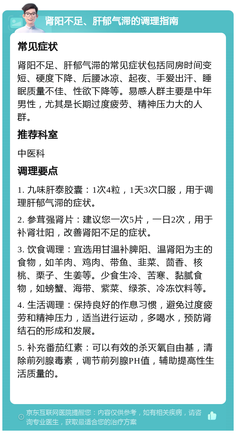 肾阳不足、肝郁气滞的调理指南 常见症状 肾阳不足、肝郁气滞的常见症状包括同房时间变短、硬度下降、后腰冰凉、起夜、手爱出汗、睡眠质量不佳、性欲下降等。易感人群主要是中年男性，尤其是长期过度疲劳、精神压力大的人群。 推荐科室 中医科 调理要点 1. 九味肝泰胶囊：1次4粒，1天3次口服，用于调理肝郁气滞的症状。 2. 参茸强肾片：建议您一次5片，一日2次，用于补肾壮阳，改善肾阳不足的症状。 3. 饮食调理：宜选用甘温补脾阳、温肾阳为主的食物，如羊肉、鸡肉、带鱼、韭菜、茴香、核桃、栗子、生姜等。少食生冷、苦寒、黏腻食物，如螃蟹、海带、紫菜、绿茶、冷冻饮料等。 4. 生活调理：保持良好的作息习惯，避免过度疲劳和精神压力，适当进行运动，多喝水，预防肾结石的形成和发展。 5. 补充番茄红素：可以有效的杀灭氧自由基，清除前列腺毒素，调节前列腺PH值，辅助提高性生活质量的。