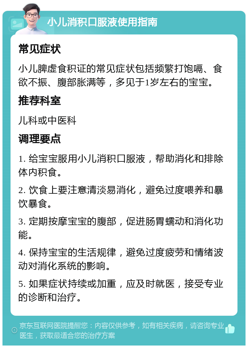 小儿消积口服液使用指南 常见症状 小儿脾虚食积证的常见症状包括频繁打饱嗝、食欲不振、腹部胀满等，多见于1岁左右的宝宝。 推荐科室 儿科或中医科 调理要点 1. 给宝宝服用小儿消积口服液，帮助消化和排除体内积食。 2. 饮食上要注意清淡易消化，避免过度喂养和暴饮暴食。 3. 定期按摩宝宝的腹部，促进肠胃蠕动和消化功能。 4. 保持宝宝的生活规律，避免过度疲劳和情绪波动对消化系统的影响。 5. 如果症状持续或加重，应及时就医，接受专业的诊断和治疗。