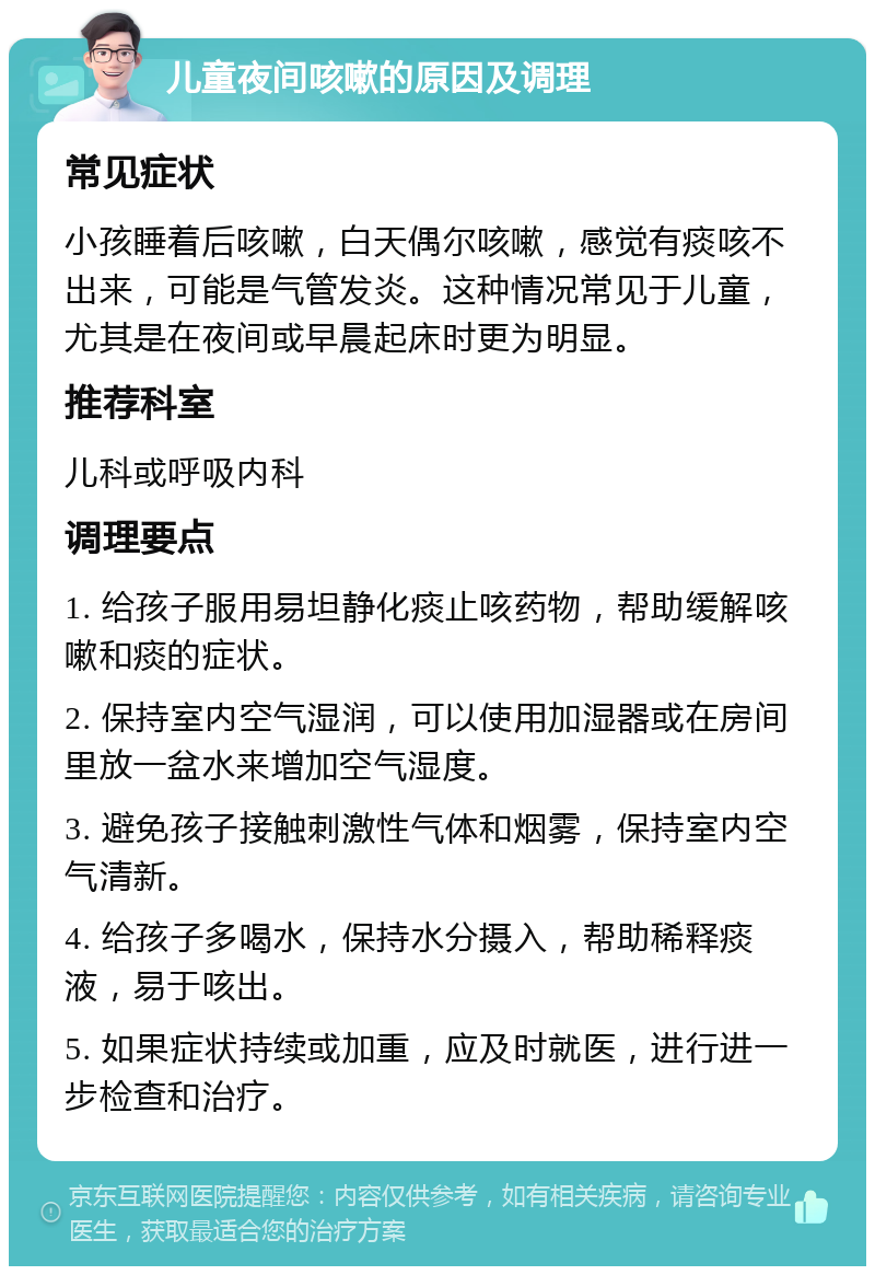 儿童夜间咳嗽的原因及调理 常见症状 小孩睡着后咳嗽，白天偶尔咳嗽，感觉有痰咳不出来，可能是气管发炎。这种情况常见于儿童，尤其是在夜间或早晨起床时更为明显。 推荐科室 儿科或呼吸内科 调理要点 1. 给孩子服用易坦静化痰止咳药物，帮助缓解咳嗽和痰的症状。 2. 保持室内空气湿润，可以使用加湿器或在房间里放一盆水来增加空气湿度。 3. 避免孩子接触刺激性气体和烟雾，保持室内空气清新。 4. 给孩子多喝水，保持水分摄入，帮助稀释痰液，易于咳出。 5. 如果症状持续或加重，应及时就医，进行进一步检查和治疗。