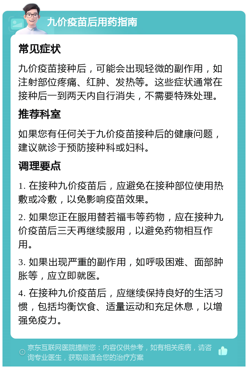 九价疫苗后用药指南 常见症状 九价疫苗接种后，可能会出现轻微的副作用，如注射部位疼痛、红肿、发热等。这些症状通常在接种后一到两天内自行消失，不需要特殊处理。 推荐科室 如果您有任何关于九价疫苗接种后的健康问题，建议就诊于预防接种科或妇科。 调理要点 1. 在接种九价疫苗后，应避免在接种部位使用热敷或冷敷，以免影响疫苗效果。 2. 如果您正在服用替若福韦等药物，应在接种九价疫苗后三天再继续服用，以避免药物相互作用。 3. 如果出现严重的副作用，如呼吸困难、面部肿胀等，应立即就医。 4. 在接种九价疫苗后，应继续保持良好的生活习惯，包括均衡饮食、适量运动和充足休息，以增强免疫力。