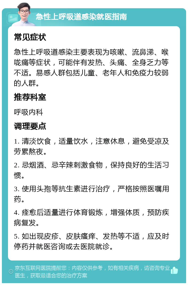 急性上呼吸道感染就医指南 常见症状 急性上呼吸道感染主要表现为咳嗽、流鼻涕、喉咙痛等症状，可能伴有发热、头痛、全身乏力等不适。易感人群包括儿童、老年人和免疫力较弱的人群。 推荐科室 呼吸内科 调理要点 1. 清淡饮食，适量饮水，注意休息，避免受凉及劳累熬夜。 2. 忌烟酒、忌辛辣刺激食物，保持良好的生活习惯。 3. 使用头孢等抗生素进行治疗，严格按照医嘱用药。 4. 痊愈后适量进行体育锻炼，增强体质，预防疾病复发。 5. 如出现皮疹、皮肤瘙痒、发热等不适，应及时停药并就医咨询或去医院就诊。