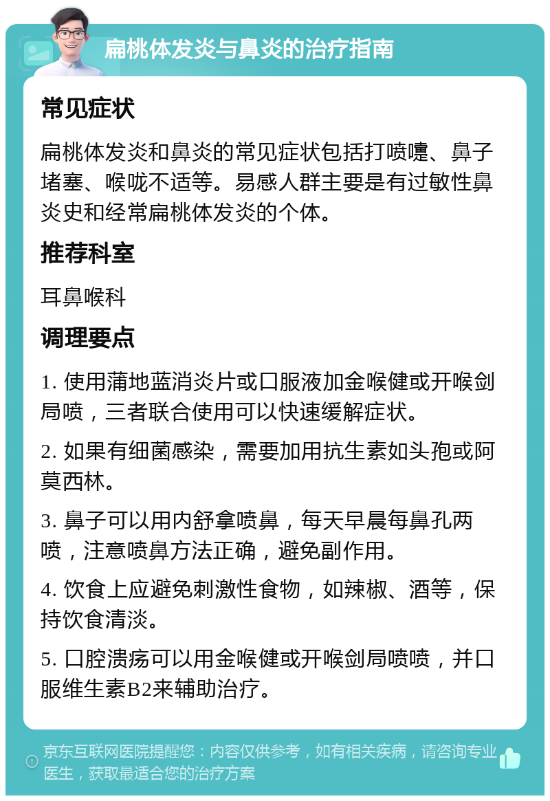 扁桃体发炎与鼻炎的治疗指南 常见症状 扁桃体发炎和鼻炎的常见症状包括打喷嚏、鼻子堵塞、喉咙不适等。易感人群主要是有过敏性鼻炎史和经常扁桃体发炎的个体。 推荐科室 耳鼻喉科 调理要点 1. 使用蒲地蓝消炎片或口服液加金喉健或开喉剑局喷，三者联合使用可以快速缓解症状。 2. 如果有细菌感染，需要加用抗生素如头孢或阿莫西林。 3. 鼻子可以用内舒拿喷鼻，每天早晨每鼻孔两喷，注意喷鼻方法正确，避免副作用。 4. 饮食上应避免刺激性食物，如辣椒、酒等，保持饮食清淡。 5. 口腔溃疡可以用金喉健或开喉剑局喷喷，并口服维生素B2来辅助治疗。