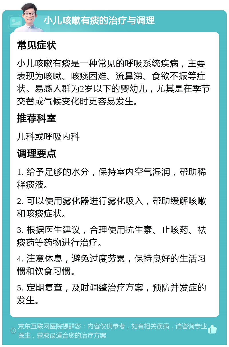 小儿咳嗽有痰的治疗与调理 常见症状 小儿咳嗽有痰是一种常见的呼吸系统疾病，主要表现为咳嗽、咳痰困难、流鼻涕、食欲不振等症状。易感人群为2岁以下的婴幼儿，尤其是在季节交替或气候变化时更容易发生。 推荐科室 儿科或呼吸内科 调理要点 1. 给予足够的水分，保持室内空气湿润，帮助稀释痰液。 2. 可以使用雾化器进行雾化吸入，帮助缓解咳嗽和咳痰症状。 3. 根据医生建议，合理使用抗生素、止咳药、祛痰药等药物进行治疗。 4. 注意休息，避免过度劳累，保持良好的生活习惯和饮食习惯。 5. 定期复查，及时调整治疗方案，预防并发症的发生。